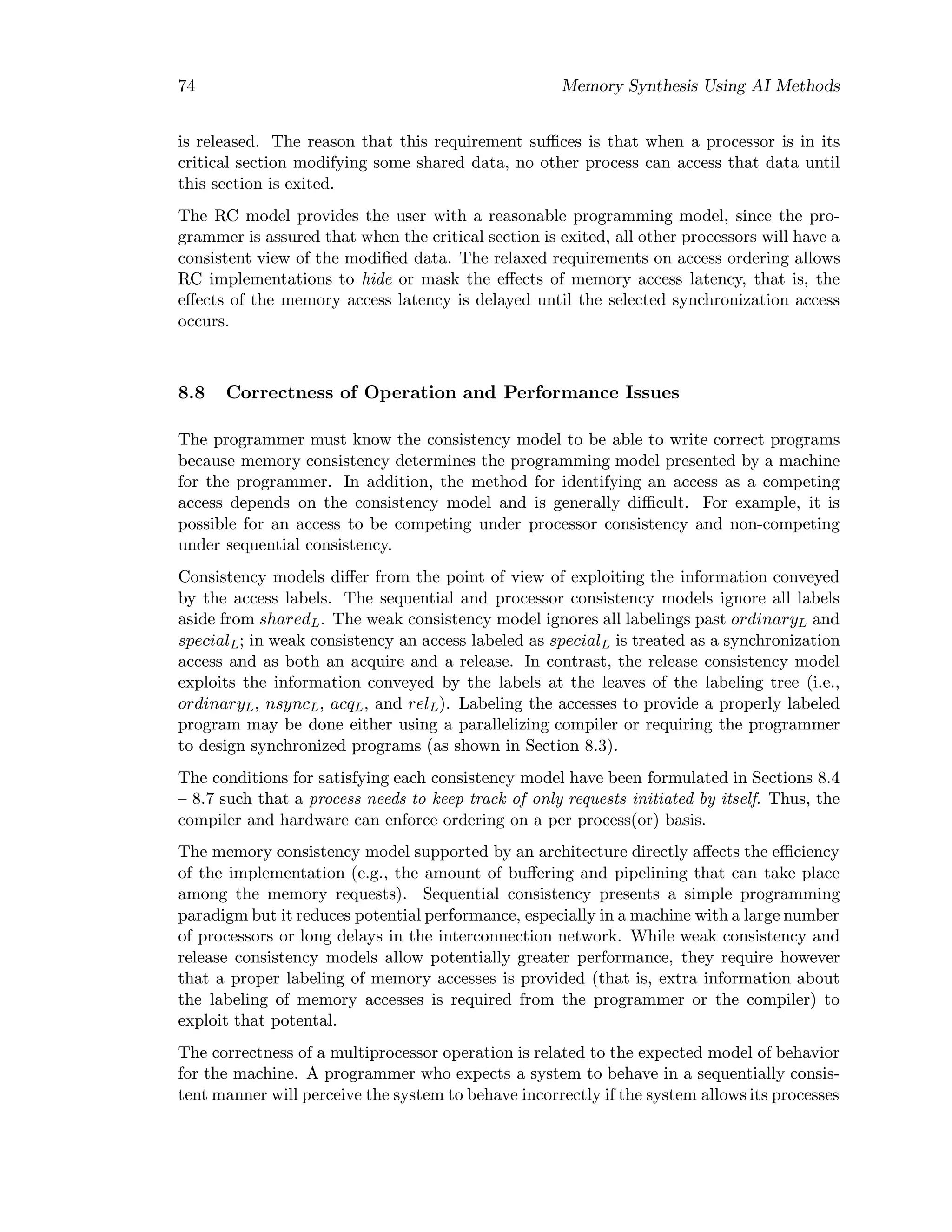 74 Memory Synthesis Using AI Methods
is released. The reason that this requirement suﬃces is that when a processor is in its
critical section modifying some shared data, no other process can access that data until
this section is exited.
The RC model provides the user with a reasonable programming model, since the pro-
grammer is assured that when the critical section is exited, all other processors will have a
consistent view of the modiﬁed data. The relaxed requirements on access ordering allows
RC implementations to hide or mask the eﬀects of memory access latency, that is, the
eﬀects of the memory access latency is delayed until the selected synchronization access
occurs.
8.8 Correctness of Operation and Performance Issues
The programmer must know the consistency model to be able to write correct programs
because memory consistency determines the programming model presented by a machine
for the programmer. In addition, the method for identifying an access as a competing
access depends on the consistency model and is generally diﬃcult. For example, it is
possible for an access to be competing under processor consistency and non-competing
under sequential consistency.
Consistency models diﬀer from the point of view of exploiting the information conveyed
by the access labels. The sequential and processor consistency models ignore all labels
aside from sharedL. The weak consistency model ignores all labelings past ordinaryL and
specialL; in weak consistency an access labeled as specialL is treated as a synchronization
access and as both an acquire and a release. In contrast, the release consistency model
exploits the information conveyed by the labels at the leaves of the labeling tree (i.e.,
ordinaryL, nsyncL, acqL, and relL). Labeling the accesses to provide a properly labeled
program may be done either using a parallelizing compiler or requiring the programmer
to design synchronized programs (as shown in Section 8.3).
The conditions for satisfying each consistency model have been formulated in Sections 8.4
– 8.7 such that a process needs to keep track of only requests initiated by itself. Thus, the
compiler and hardware can enforce ordering on a per process(or) basis.
The memory consistency model supported by an architecture directly aﬀects the eﬃciency
of the implementation (e.g., the amount of buﬀering and pipelining that can take place
among the memory requests). Sequential consistency presents a simple programming
paradigm but it reduces potential performance, especially in a machine with a large number
of processors or long delays in the interconnection network. While weak consistency and
release consistency models allow potentially greater performance, they require however
that a proper labeling of memory accesses is provided (that is, extra information about
the labeling of memory accesses is required from the programmer or the compiler) to
exploit that potental.
The correctness of a multiprocessor operation is related to the expected model of behavior
for the machine. A programmer who expects a system to behave in a sequentially consis-
tent manner will perceive the system to behave incorrectly if the system allows its processes
 