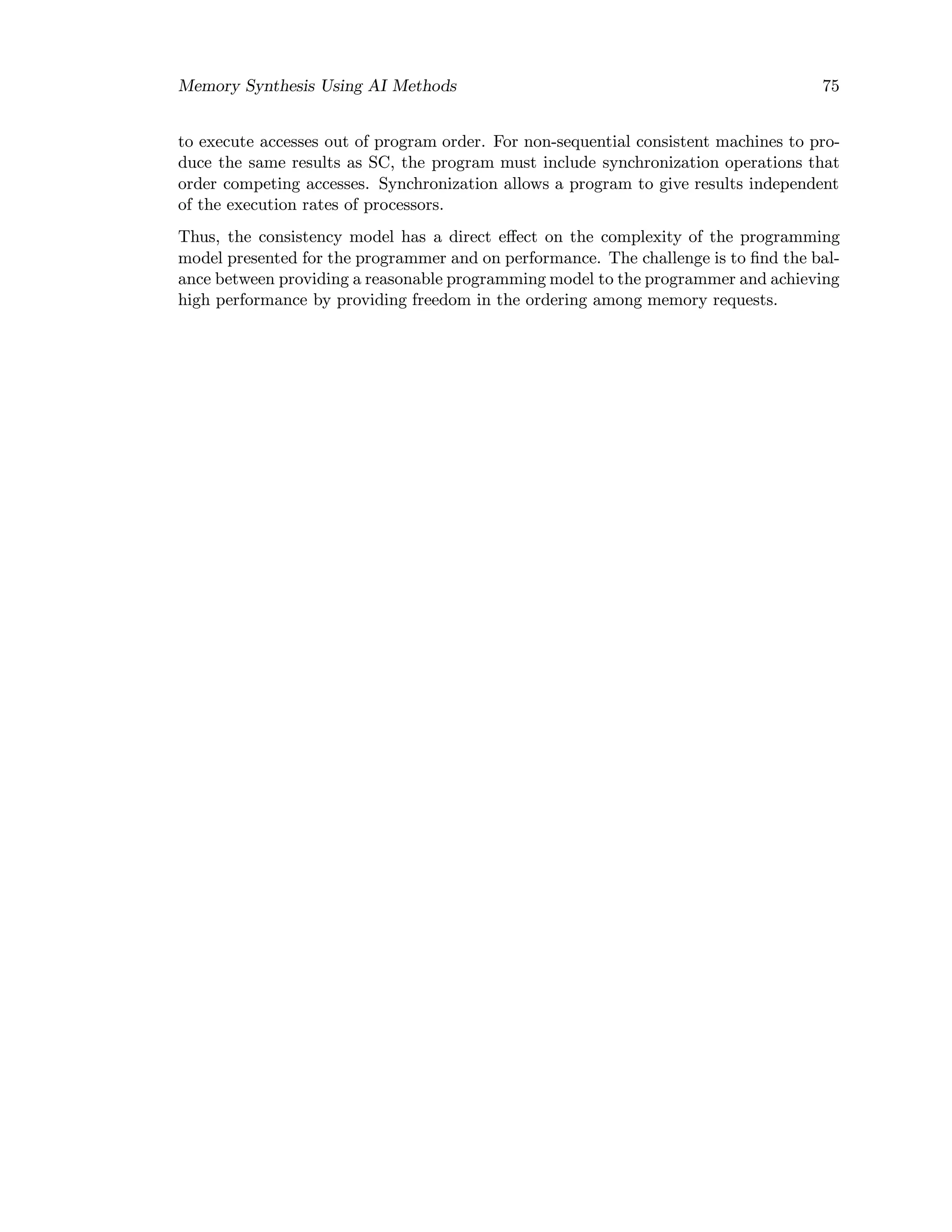 Memory Synthesis Using AI Methods 75
to execute accesses out of program order. For non-sequential consistent machines to pro-
duce the same results as SC, the program must include synchronization operations that
order competing accesses. Synchronization allows a program to give results independent
of the execution rates of processors.
Thus, the consistency model has a direct eﬀect on the complexity of the programming
model presented for the programmer and on performance. The challenge is to ﬁnd the bal-
ance between providing a reasonable programming model to the programmer and achieving
high performance by providing freedom in the ordering among memory requests.
 