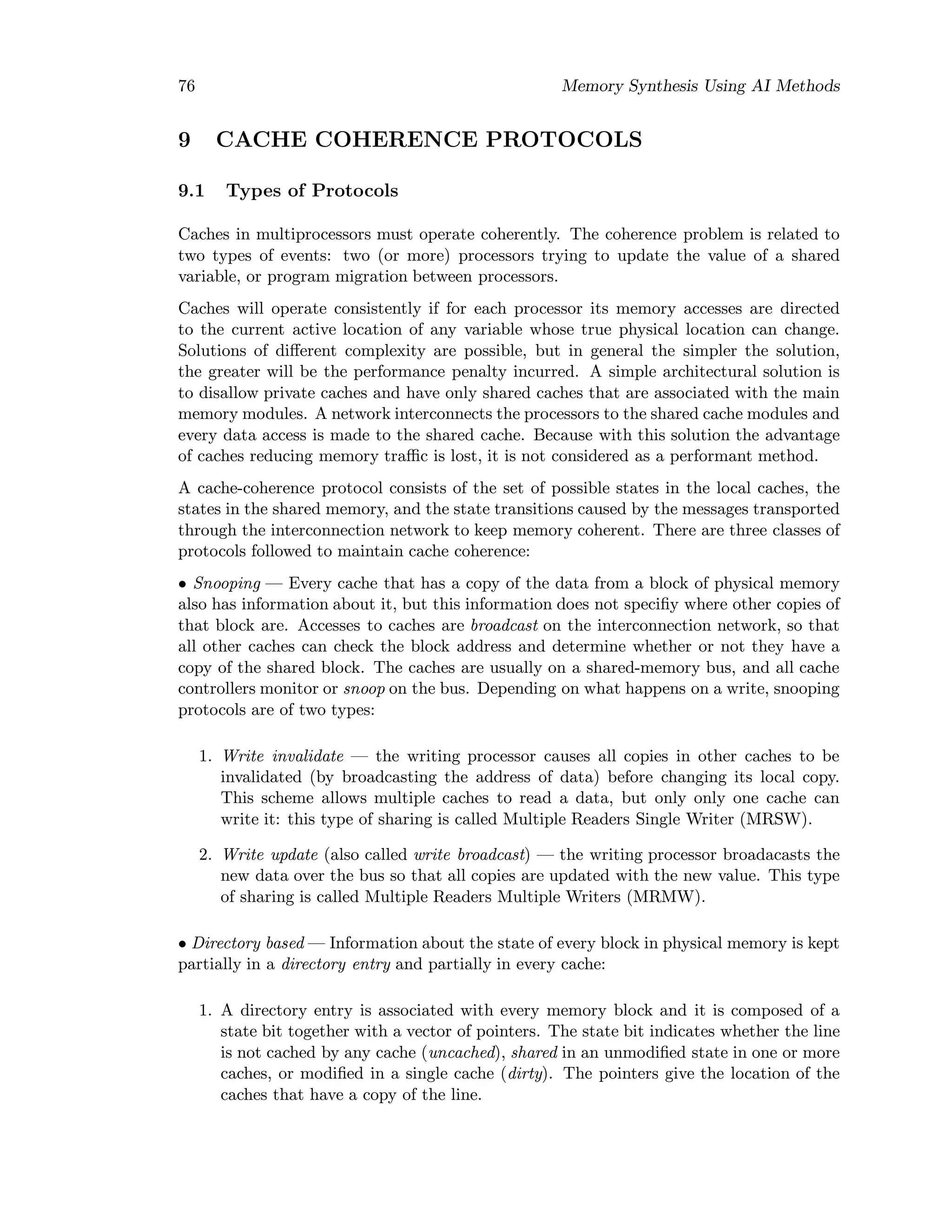 76 Memory Synthesis Using AI Methods
9 CACHE COHERENCE PROTOCOLS
9.1 Types of Protocols
Caches in multiprocessors must operate coherently. The coherence problem is related to
two types of events: two (or more) processors trying to update the value of a shared
variable, or program migration between processors.
Caches will operate consistently if for each processor its memory accesses are directed
to the current active location of any variable whose true physical location can change.
Solutions of diﬀerent complexity are possible, but in general the simpler the solution,
the greater will be the performance penalty incurred. A simple architectural solution is
to disallow private caches and have only shared caches that are associated with the main
memory modules. A network interconnects the processors to the shared cache modules and
every data access is made to the shared cache. Because with this solution the advantage
of caches reducing memory traﬃc is lost, it is not considered as a performant method.
A cache-coherence protocol consists of the set of possible states in the local caches, the
states in the shared memory, and the state transitions caused by the messages transported
through the interconnection network to keep memory coherent. There are three classes of
protocols followed to maintain cache coherence:
• Snooping — Every cache that has a copy of the data from a block of physical memory
also has information about it, but this information does not speciﬁy where other copies of
that block are. Accesses to caches are broadcast on the interconnection network, so that
all other caches can check the block address and determine whether or not they have a
copy of the shared block. The caches are usually on a shared-memory bus, and all cache
controllers monitor or snoop on the bus. Depending on what happens on a write, snooping
protocols are of two types:
1. Write invalidate — the writing processor causes all copies in other caches to be
invalidated (by broadcasting the address of data) before changing its local copy.
This scheme allows multiple caches to read a data, but only only one cache can
write it: this type of sharing is called Multiple Readers Single Writer (MRSW).
2. Write update (also called write broadcast) — the writing processor broadacasts the
new data over the bus so that all copies are updated with the new value. This type
of sharing is called Multiple Readers Multiple Writers (MRMW).
• Directory based — Information about the state of every block in physical memory is kept
partially in a directory entry and partially in every cache:
1. A directory entry is associated with every memory block and it is composed of a
state bit together with a vector of pointers. The state bit indicates whether the line
is not cached by any cache (uncached), shared in an unmodiﬁed state in one or more
caches, or modiﬁed in a single cache (dirty). The pointers give the location of the
caches that have a copy of the line.
 