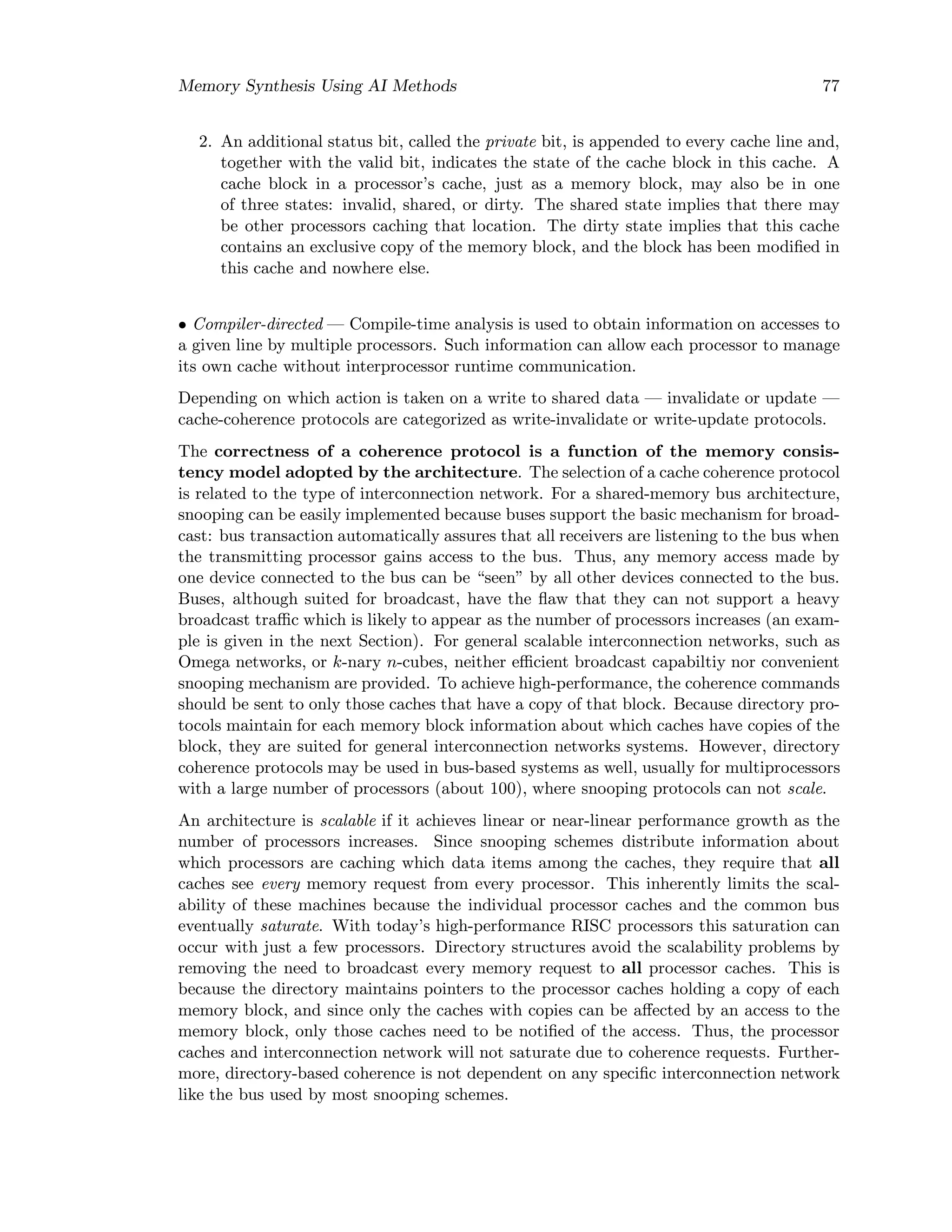 Memory Synthesis Using AI Methods 77
2. An additional status bit, called the private bit, is appended to every cache line and,
together with the valid bit, indicates the state of the cache block in this cache. A
cache block in a processor’s cache, just as a memory block, may also be in one
of three states: invalid, shared, or dirty. The shared state implies that there may
be other processors caching that location. The dirty state implies that this cache
contains an exclusive copy of the memory block, and the block has been modiﬁed in
this cache and nowhere else.
• Compiler-directed — Compile-time analysis is used to obtain information on accesses to
a given line by multiple processors. Such information can allow each processor to manage
its own cache without interprocessor runtime communication.
Depending on which action is taken on a write to shared data — invalidate or update —
cache-coherence protocols are categorized as write-invalidate or write-update protocols.
The correctness of a coherence protocol is a function of the memory consis-
tency model adopted by the architecture. The selection of a cache coherence protocol
is related to the type of interconnection network. For a shared-memory bus architecture,
snooping can be easily implemented because buses support the basic mechanism for broad-
cast: bus transaction automatically assures that all receivers are listening to the bus when
the transmitting processor gains access to the bus. Thus, any memory access made by
one device connected to the bus can be “seen” by all other devices connected to the bus.
Buses, although suited for broadcast, have the ﬂaw that they can not support a heavy
broadcast traﬃc which is likely to appear as the number of processors increases (an exam-
ple is given in the next Section). For general scalable interconnection networks, such as
Omega networks, or k-nary n-cubes, neither eﬃcient broadcast capabiltiy nor convenient
snooping mechanism are provided. To achieve high-performance, the coherence commands
should be sent to only those caches that have a copy of that block. Because directory pro-
tocols maintain for each memory block information about which caches have copies of the
block, they are suited for general interconnection networks systems. However, directory
coherence protocols may be used in bus-based systems as well, usually for multiprocessors
with a large number of processors (about 100), where snooping protocols can not scale.
An architecture is scalable if it achieves linear or near-linear performance growth as the
number of processors increases. Since snooping schemes distribute information about
which processors are caching which data items among the caches, they require that all
caches see every memory request from every processor. This inherently limits the scal-
ability of these machines because the individual processor caches and the common bus
eventually saturate. With today’s high-performance RISC processors this saturation can
occur with just a few processors. Directory structures avoid the scalability problems by
removing the need to broadcast every memory request to all processor caches. This is
because the directory maintains pointers to the processor caches holding a copy of each
memory block, and since only the caches with copies can be aﬀected by an access to the
memory block, only those caches need to be notiﬁed of the access. Thus, the processor
caches and interconnection network will not saturate due to coherence requests. Further-
more, directory-based coherence is not dependent on any speciﬁc interconnection network
like the bus used by most snooping schemes.
 