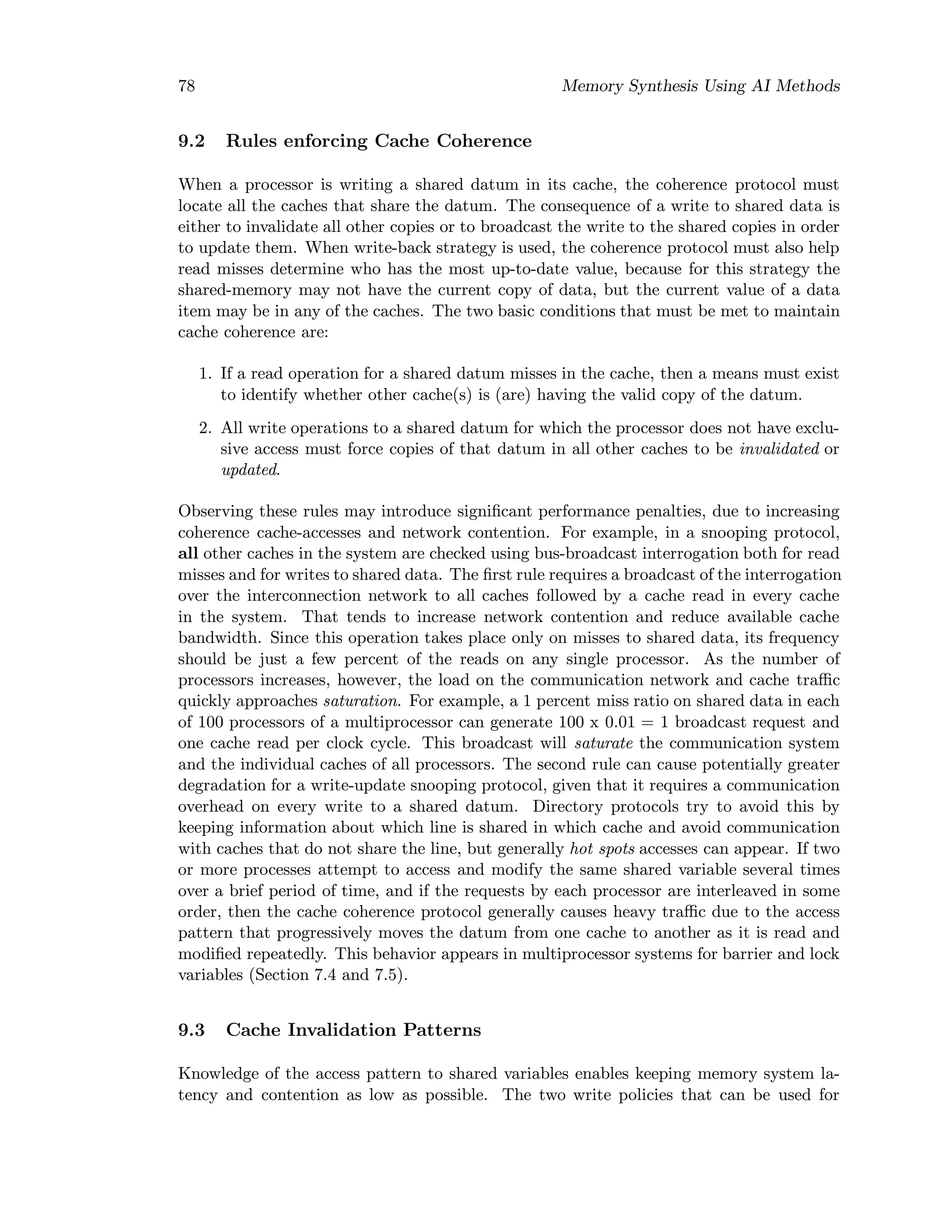 78 Memory Synthesis Using AI Methods
9.2 Rules enforcing Cache Coherence
When a processor is writing a shared datum in its cache, the coherence protocol must
locate all the caches that share the datum. The consequence of a write to shared data is
either to invalidate all other copies or to broadcast the write to the shared copies in order
to update them. When write-back strategy is used, the coherence protocol must also help
read misses determine who has the most up-to-date value, because for this strategy the
shared-memory may not have the current copy of data, but the current value of a data
item may be in any of the caches. The two basic conditions that must be met to maintain
cache coherence are:
1. If a read operation for a shared datum misses in the cache, then a means must exist
to identify whether other cache(s) is (are) having the valid copy of the datum.
2. All write operations to a shared datum for which the processor does not have exclu-
sive access must force copies of that datum in all other caches to be invalidated or
updated.
Observing these rules may introduce signiﬁcant performance penalties, due to increasing
coherence cache-accesses and network contention. For example, in a snooping protocol,
all other caches in the system are checked using bus-broadcast interrogation both for read
misses and for writes to shared data. The ﬁrst rule requires a broadcast of the interrogation
over the interconnection network to all caches followed by a cache read in every cache
in the system. That tends to increase network contention and reduce available cache
bandwidth. Since this operation takes place only on misses to shared data, its frequency
should be just a few percent of the reads on any single processor. As the number of
processors increases, however, the load on the communication network and cache traﬃc
quickly approaches saturation. For example, a 1 percent miss ratio on shared data in each
of 100 processors of a multiprocessor can generate 100 x 0.01 = 1 broadcast request and
one cache read per clock cycle. This broadcast will saturate the communication system
and the individual caches of all processors. The second rule can cause potentially greater
degradation for a write-update snooping protocol, given that it requires a communication
overhead on every write to a shared datum. Directory protocols try to avoid this by
keeping information about which line is shared in which cache and avoid communication
with caches that do not share the line, but generally hot spots accesses can appear. If two
or more processes attempt to access and modify the same shared variable several times
over a brief period of time, and if the requests by each processor are interleaved in some
order, then the cache coherence protocol generally causes heavy traﬃc due to the access
pattern that progressively moves the datum from one cache to another as it is read and
modiﬁed repeatedly. This behavior appears in multiprocessor systems for barrier and lock
variables (Section 7.4 and 7.5).
9.3 Cache Invalidation Patterns
Knowledge of the access pattern to shared variables enables keeping memory system la-
tency and contention as low as possible. The two write policies that can be used for
 