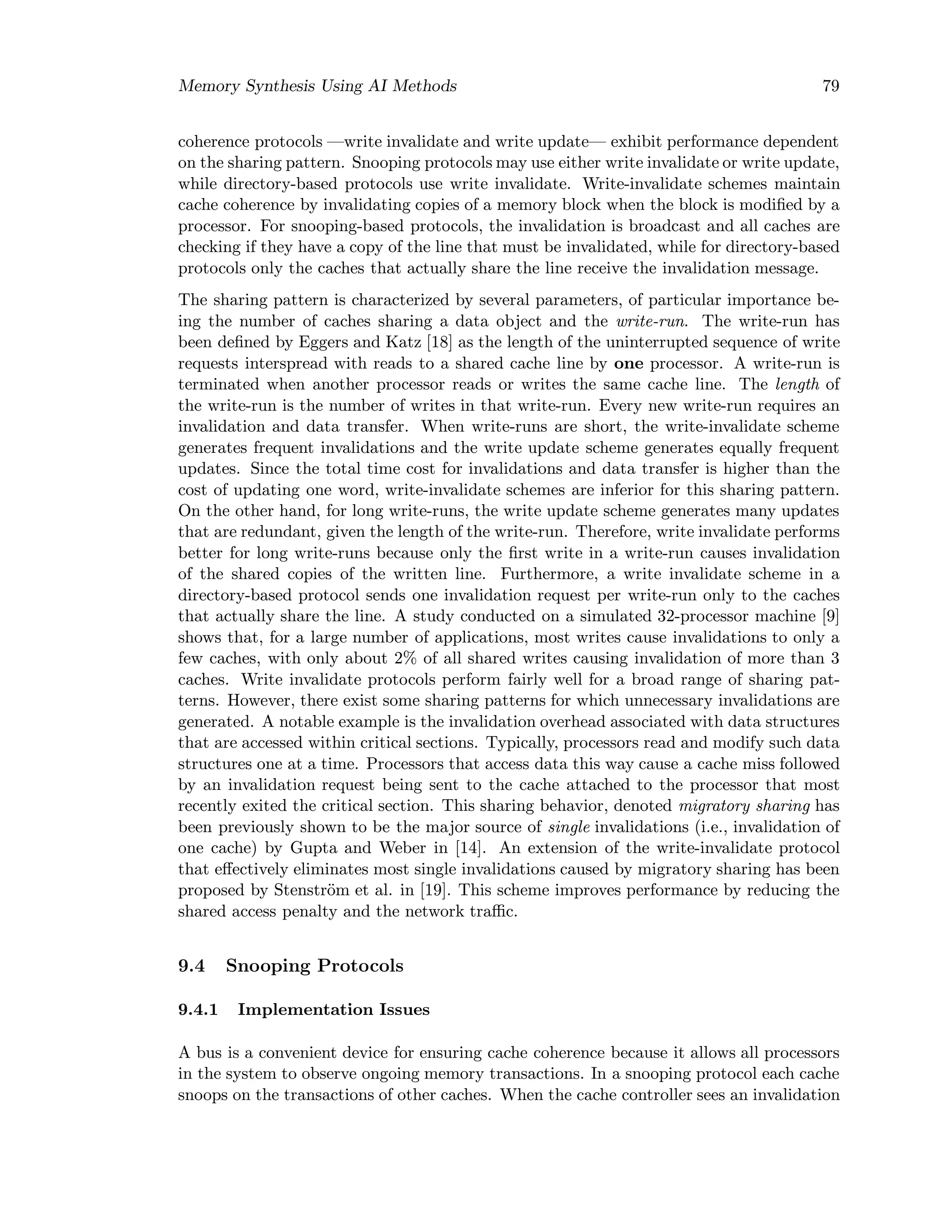 Memory Synthesis Using AI Methods 79
coherence protocols —write invalidate and write update— exhibit performance dependent
on the sharing pattern. Snooping protocols may use either write invalidate or write update,
while directory-based protocols use write invalidate. Write-invalidate schemes maintain
cache coherence by invalidating copies of a memory block when the block is modiﬁed by a
processor. For snooping-based protocols, the invalidation is broadcast and all caches are
checking if they have a copy of the line that must be invalidated, while for directory-based
protocols only the caches that actually share the line receive the invalidation message.
The sharing pattern is characterized by several parameters, of particular importance be-
ing the number of caches sharing a data object and the write-run. The write-run has
been deﬁned by Eggers and Katz [18] as the length of the uninterrupted sequence of write
requests interspread with reads to a shared cache line by one processor. A write-run is
terminated when another processor reads or writes the same cache line. The length of
the write-run is the number of writes in that write-run. Every new write-run requires an
invalidation and data transfer. When write-runs are short, the write-invalidate scheme
generates frequent invalidations and the write update scheme generates equally frequent
updates. Since the total time cost for invalidations and data transfer is higher than the
cost of updating one word, write-invalidate schemes are inferior for this sharing pattern.
On the other hand, for long write-runs, the write update scheme generates many updates
that are redundant, given the length of the write-run. Therefore, write invalidate performs
better for long write-runs because only the ﬁrst write in a write-run causes invalidation
of the shared copies of the written line. Furthermore, a write invalidate scheme in a
directory-based protocol sends one invalidation request per write-run only to the caches
that actually share the line. A study conducted on a simulated 32-processor machine [9]
shows that, for a large number of applications, most writes cause invalidations to only a
few caches, with only about 2% of all shared writes causing invalidation of more than 3
caches. Write invalidate protocols perform fairly well for a broad range of sharing pat-
terns. However, there exist some sharing patterns for which unnecessary invalidations are
generated. A notable example is the invalidation overhead associated with data structures
that are accessed within critical sections. Typically, processors read and modify such data
structures one at a time. Processors that access data this way cause a cache miss followed
by an invalidation request being sent to the cache attached to the processor that most
recently exited the critical section. This sharing behavior, denoted migratory sharing has
been previously shown to be the major source of single invalidations (i.e., invalidation of
one cache) by Gupta and Weber in [14]. An extension of the write-invalidate protocol
that eﬀectively eliminates most single invalidations caused by migratory sharing has been
proposed by Stenstr¨om et al. in [19]. This scheme improves performance by reducing the
shared access penalty and the network traﬃc.
9.4 Snooping Protocols
9.4.1 Implementation Issues
A bus is a convenient device for ensuring cache coherence because it allows all processors
in the system to observe ongoing memory transactions. In a snooping protocol each cache
snoops on the transactions of other caches. When the cache controller sees an invalidation
 