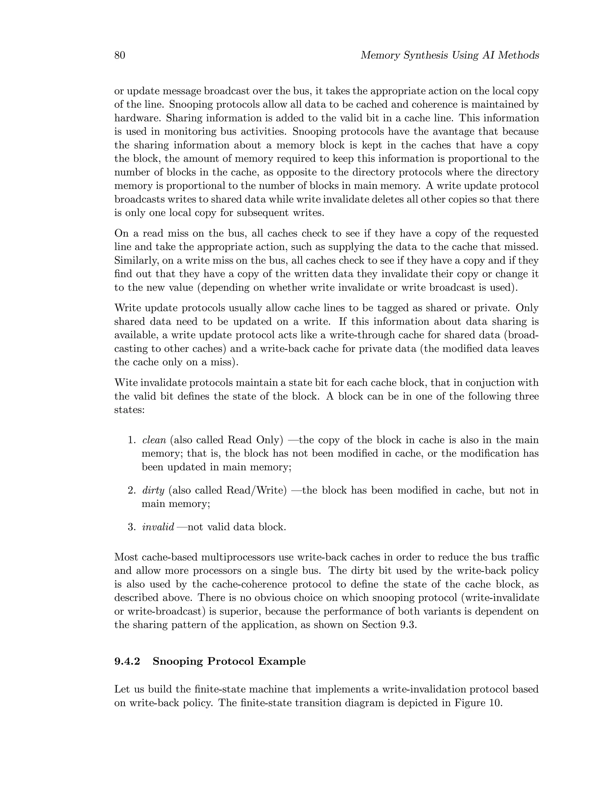 80 Memory Synthesis Using AI Methods
or update message broadcast over the bus, it takes the appropriate action on the local copy
of the line. Snooping protocols allow all data to be cached and coherence is maintained by
hardware. Sharing information is added to the valid bit in a cache line. This information
is used in monitoring bus activities. Snooping protocols have the avantage that because
the sharing information about a memory block is kept in the caches that have a copy
the block, the amount of memory required to keep this information is proportional to the
number of blocks in the cache, as opposite to the directory protocols where the directory
memory is proportional to the number of blocks in main memory. A write update protocol
broadcasts writes to shared data while write invalidate deletes all other copies so that there
is only one local copy for subsequent writes.
On a read miss on the bus, all caches check to see if they have a copy of the requested
line and take the appropriate action, such as supplying the data to the cache that missed.
Similarly, on a write miss on the bus, all caches check to see if they have a copy and if they
ﬁnd out that they have a copy of the written data they invalidate their copy or change it
to the new value (depending on whether write invalidate or write broadcast is used).
Write update protocols usually allow cache lines to be tagged as shared or private. Only
shared data need to be updated on a write. If this information about data sharing is
available, a write update protocol acts like a write-through cache for shared data (broad-
casting to other caches) and a write-back cache for private data (the modiﬁed data leaves
the cache only on a miss).
Wite invalidate protocols maintain a state bit for each cache block, that in conjuction with
the valid bit deﬁnes the state of the block. A block can be in one of the following three
states:
1. clean (also called Read Only) —the copy of the block in cache is also in the main
memory; that is, the block has not been modiﬁed in cache, or the modiﬁcation has
been updated in main memory;
2. dirty (also called Read/Write) —the block has been modiﬁed in cache, but not in
main memory;
3. invalid —not valid data block.
Most cache-based multiprocessors use write-back caches in order to reduce the bus traﬃc
and allow more processors on a single bus. The dirty bit used by the write-back policy
is also used by the cache-coherence protocol to deﬁne the state of the cache block, as
described above. There is no obvious choice on which snooping protocol (write-invalidate
or write-broadcast) is superior, because the performance of both variants is dependent on
the sharing pattern of the application, as shown on Section 9.3.
9.4.2 Snooping Protocol Example
Let us build the ﬁnite-state machine that implements a write-invalidation protocol based
on write-back policy. The ﬁnite-state transition diagram is depicted in Figure 10.
 
