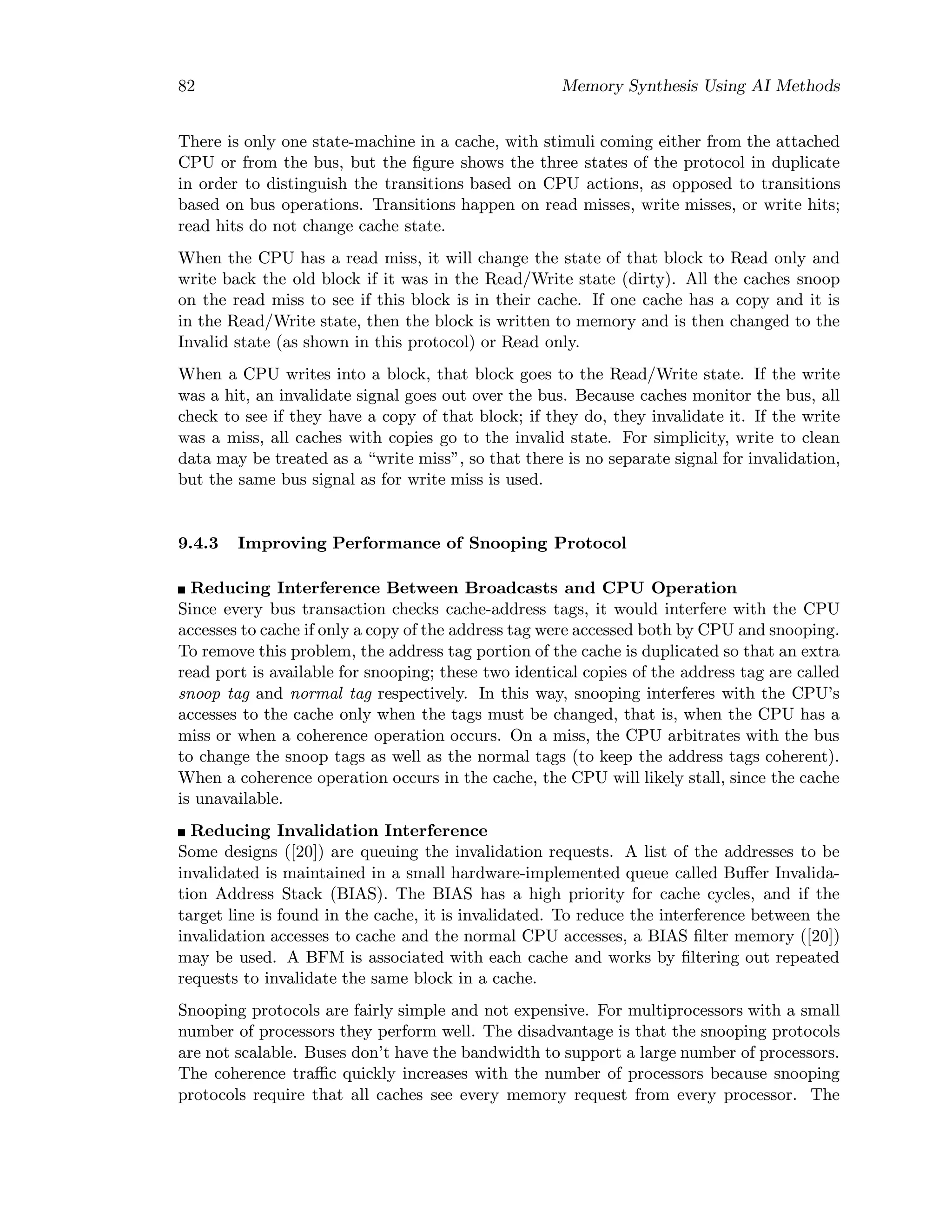 82 Memory Synthesis Using AI Methods
There is only one state-machine in a cache, with stimuli coming either from the attached
CPU or from the bus, but the ﬁgure shows the three states of the protocol in duplicate
in order to distinguish the transitions based on CPU actions, as opposed to transitions
based on bus operations. Transitions happen on read misses, write misses, or write hits;
read hits do not change cache state.
When the CPU has a read miss, it will change the state of that block to Read only and
write back the old block if it was in the Read/Write state (dirty). All the caches snoop
on the read miss to see if this block is in their cache. If one cache has a copy and it is
in the Read/Write state, then the block is written to memory and is then changed to the
Invalid state (as shown in this protocol) or Read only.
When a CPU writes into a block, that block goes to the Read/Write state. If the write
was a hit, an invalidate signal goes out over the bus. Because caches monitor the bus, all
check to see if they have a copy of that block; if they do, they invalidate it. If the write
was a miss, all caches with copies go to the invalid state. For simplicity, write to clean
data may be treated as a “write miss”, so that there is no separate signal for invalidation,
but the same bus signal as for write miss is used.
9.4.3 Improving Performance of Snooping Protocol
Reducing Interference Between Broadcasts and CPU Operation
Since every bus transaction checks cache-address tags, it would interfere with the CPU
accesses to cache if only a copy of the address tag were accessed both by CPU and snooping.
To remove this problem, the address tag portion of the cache is duplicated so that an extra
read port is available for snooping; these two identical copies of the address tag are called
snoop tag and normal tag respectively. In this way, snooping interferes with the CPU’s
accesses to the cache only when the tags must be changed, that is, when the CPU has a
miss or when a coherence operation occurs. On a miss, the CPU arbitrates with the bus
to change the snoop tags as well as the normal tags (to keep the address tags coherent).
When a coherence operation occurs in the cache, the CPU will likely stall, since the cache
is unavailable.
Reducing Invalidation Interference
Some designs ([20]) are queuing the invalidation requests. A list of the addresses to be
invalidated is maintained in a small hardware-implemented queue called Buﬀer Invalida-
tion Address Stack (BIAS). The BIAS has a high priority for cache cycles, and if the
target line is found in the cache, it is invalidated. To reduce the interference between the
invalidation accesses to cache and the normal CPU accesses, a BIAS ﬁlter memory ([20])
may be used. A BFM is associated with each cache and works by ﬁltering out repeated
requests to invalidate the same block in a cache.
Snooping protocols are fairly simple and not expensive. For multiprocessors with a small
number of processors they perform well. The disadvantage is that the snooping protocols
are not scalable. Buses don’t have the bandwidth to support a large number of processors.
The coherence traﬃc quickly increases with the number of processors because snooping
protocols require that all caches see every memory request from every processor. The
 