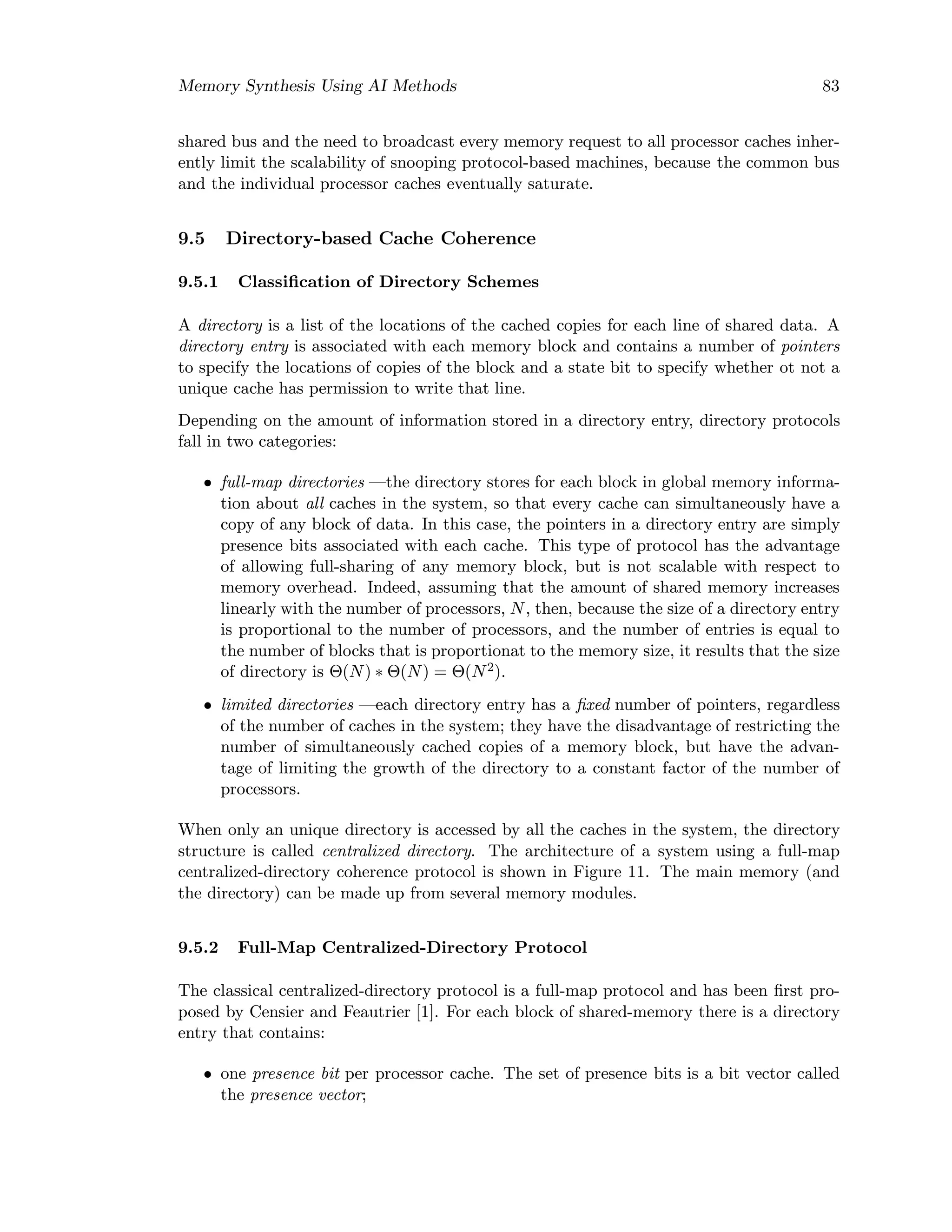 Memory Synthesis Using AI Methods 83
shared bus and the need to broadcast every memory request to all processor caches inher-
ently limit the scalability of snooping protocol-based machines, because the common bus
and the individual processor caches eventually saturate.
9.5 Directory-based Cache Coherence
9.5.1 Classiﬁcation of Directory Schemes
A directory is a list of the locations of the cached copies for each line of shared data. A
directory entry is associated with each memory block and contains a number of pointers
to specify the locations of copies of the block and a state bit to specify whether ot not a
unique cache has permission to write that line.
Depending on the amount of information stored in a directory entry, directory protocols
fall in two categories:
• full-map directories —the directory stores for each block in global memory informa-
tion about all caches in the system, so that every cache can simultaneously have a
copy of any block of data. In this case, the pointers in a directory entry are simply
presence bits associated with each cache. This type of protocol has the advantage
of allowing full-sharing of any memory block, but is not scalable with respect to
memory overhead. Indeed, assuming that the amount of shared memory increases
linearly with the number of processors, N, then, because the size of a directory entry
is proportional to the number of processors, and the number of entries is equal to
the number of blocks that is proportionat to the memory size, it results that the size
of directory is Θ(N) ∗ Θ(N) = Θ(N2).
• limited directories —each directory entry has a ﬁxed number of pointers, regardless
of the number of caches in the system; they have the disadvantage of restricting the
number of simultaneously cached copies of a memory block, but have the advan-
tage of limiting the growth of the directory to a constant factor of the number of
processors.
When only an unique directory is accessed by all the caches in the system, the directory
structure is called centralized directory. The architecture of a system using a full-map
centralized-directory coherence protocol is shown in Figure 11. The main memory (and
the directory) can be made up from several memory modules.
9.5.2 Full-Map Centralized-Directory Protocol
The classical centralized-directory protocol is a full-map protocol and has been ﬁrst pro-
posed by Censier and Feautrier [1]. For each block of shared-memory there is a directory
entry that contains:
• one presence bit per processor cache. The set of presence bits is a bit vector called
the presence vector;
 