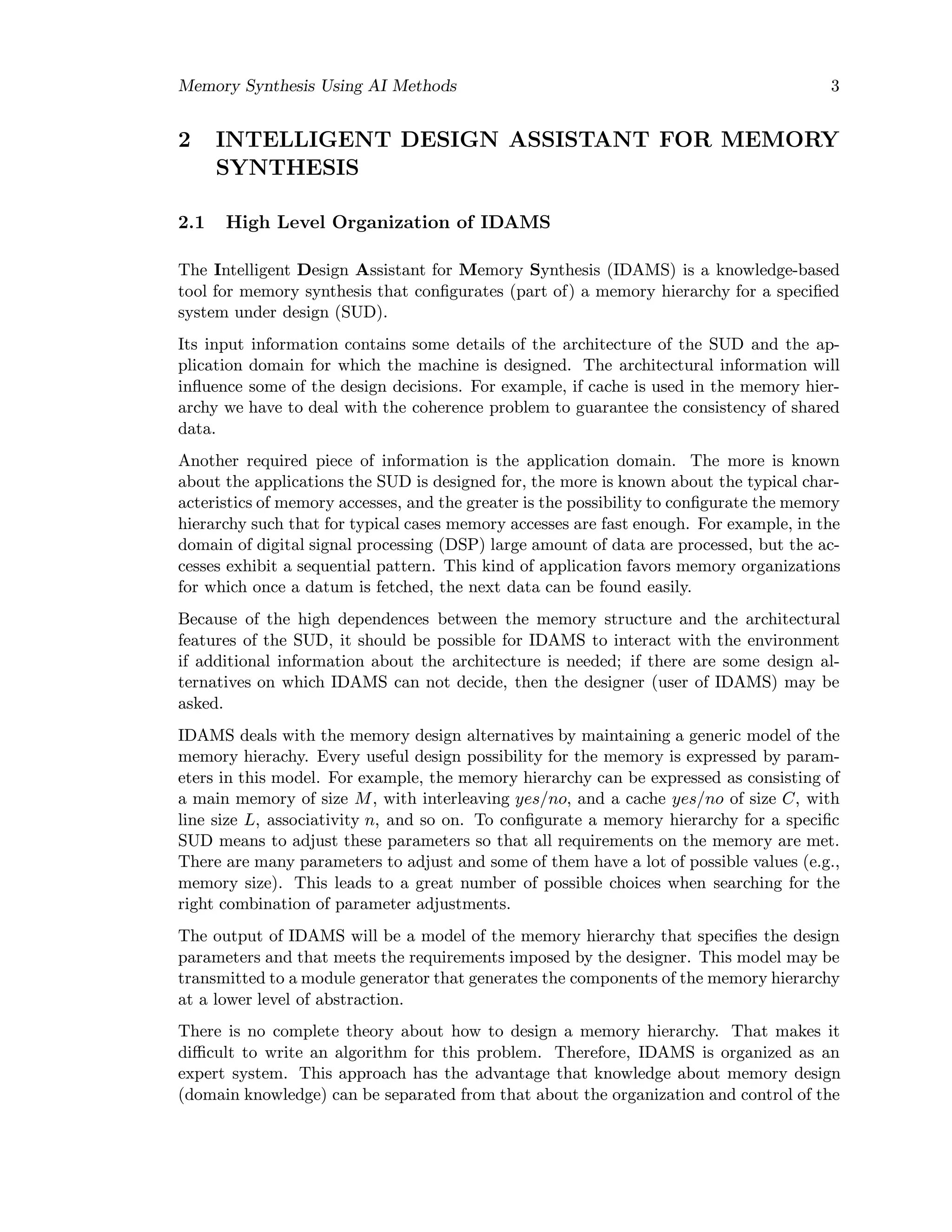 Memory Synthesis Using AI Methods 3
2 INTELLIGENT DESIGN ASSISTANT FOR MEMORY
SYNTHESIS
2.1 High Level Organization of IDAMS
The Intelligent Design Assistant for Memory Synthesis (IDAMS) is a knowledge-based
tool for memory synthesis that conﬁgurates (part of) a memory hierarchy for a speciﬁed
system under design (SUD).
Its input information contains some details of the architecture of the SUD and the ap-
plication domain for which the machine is designed. The architectural information will
inﬂuence some of the design decisions. For example, if cache is used in the memory hier-
archy we have to deal with the coherence problem to guarantee the consistency of shared
data.
Another required piece of information is the application domain. The more is known
about the applications the SUD is designed for, the more is known about the typical char-
acteristics of memory accesses, and the greater is the possibility to conﬁgurate the memory
hierarchy such that for typical cases memory accesses are fast enough. For example, in the
domain of digital signal processing (DSP) large amount of data are processed, but the ac-
cesses exhibit a sequential pattern. This kind of application favors memory organizations
for which once a datum is fetched, the next data can be found easily.
Because of the high dependences between the memory structure and the architectural
features of the SUD, it should be possible for IDAMS to interact with the environment
if additional information about the architecture is needed; if there are some design al-
ternatives on which IDAMS can not decide, then the designer (user of IDAMS) may be
asked.
IDAMS deals with the memory design alternatives by maintaining a generic model of the
memory hierachy. Every useful design possibility for the memory is expressed by param-
eters in this model. For example, the memory hierarchy can be expressed as consisting of
a main memory of size M, with interleaving yes/no, and a cache yes/no of size C, with
line size L, associativity n, and so on. To conﬁgurate a memory hierarchy for a speciﬁc
SUD means to adjust these parameters so that all requirements on the memory are met.
There are many parameters to adjust and some of them have a lot of possible values (e.g.,
memory size). This leads to a great number of possible choices when searching for the
right combination of parameter adjustments.
The output of IDAMS will be a model of the memory hierarchy that speciﬁes the design
parameters and that meets the requirements imposed by the designer. This model may be
transmitted to a module generator that generates the components of the memory hierarchy
at a lower level of abstraction.
There is no complete theory about how to design a memory hierarchy. That makes it
diﬃcult to write an algorithm for this problem. Therefore, IDAMS is organized as an
expert system. This approach has the advantage that knowledge about memory design
(domain knowledge) can be separated from that about the organization and control of the
 