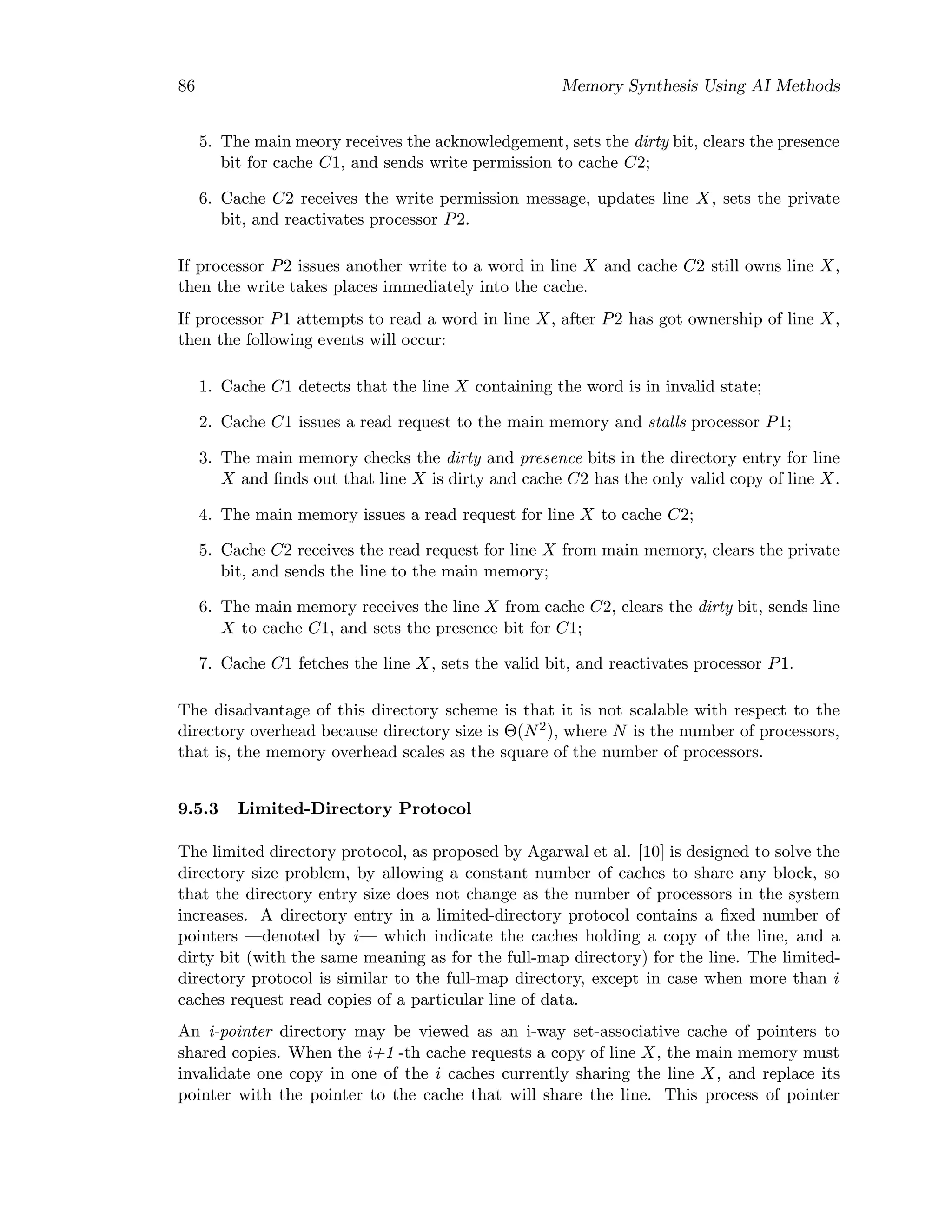86 Memory Synthesis Using AI Methods
5. The main meory receives the acknowledgement, sets the dirty bit, clears the presence
bit for cache C1, and sends write permission to cache C2;
6. Cache C2 receives the write permission message, updates line X, sets the private
bit, and reactivates processor P2.
If processor P2 issues another write to a word in line X and cache C2 still owns line X,
then the write takes places immediately into the cache.
If processor P1 attempts to read a word in line X, after P2 has got ownership of line X,
then the following events will occur:
1. Cache C1 detects that the line X containing the word is in invalid state;
2. Cache C1 issues a read request to the main memory and stalls processor P1;
3. The main memory checks the dirty and presence bits in the directory entry for line
X and ﬁnds out that line X is dirty and cache C2 has the only valid copy of line X.
4. The main memory issues a read request for line X to cache C2;
5. Cache C2 receives the read request for line X from main memory, clears the private
bit, and sends the line to the main memory;
6. The main memory receives the line X from cache C2, clears the dirty bit, sends line
X to cache C1, and sets the presence bit for C1;
7. Cache C1 fetches the line X, sets the valid bit, and reactivates processor P1.
The disadvantage of this directory scheme is that it is not scalable with respect to the
directory overhead because directory size is Θ(N2
), where N is the number of processors,
that is, the memory overhead scales as the square of the number of processors.
9.5.3 Limited-Directory Protocol
The limited directory protocol, as proposed by Agarwal et al. [10] is designed to solve the
directory size problem, by allowing a constant number of caches to share any block, so
that the directory entry size does not change as the number of processors in the system
increases. A directory entry in a limited-directory protocol contains a ﬁxed number of
pointers —denoted by i— which indicate the caches holding a copy of the line, and a
dirty bit (with the same meaning as for the full-map directory) for the line. The limited-
directory protocol is similar to the full-map directory, except in case when more than i
caches request read copies of a particular line of data.
An i-pointer directory may be viewed as an i-way set-associative cache of pointers to
shared copies. When the i+1 -th cache requests a copy of line X, the main memory must
invalidate one copy in one of the i caches currently sharing the line X, and replace its
pointer with the pointer to the cache that will share the line. This process of pointer
 