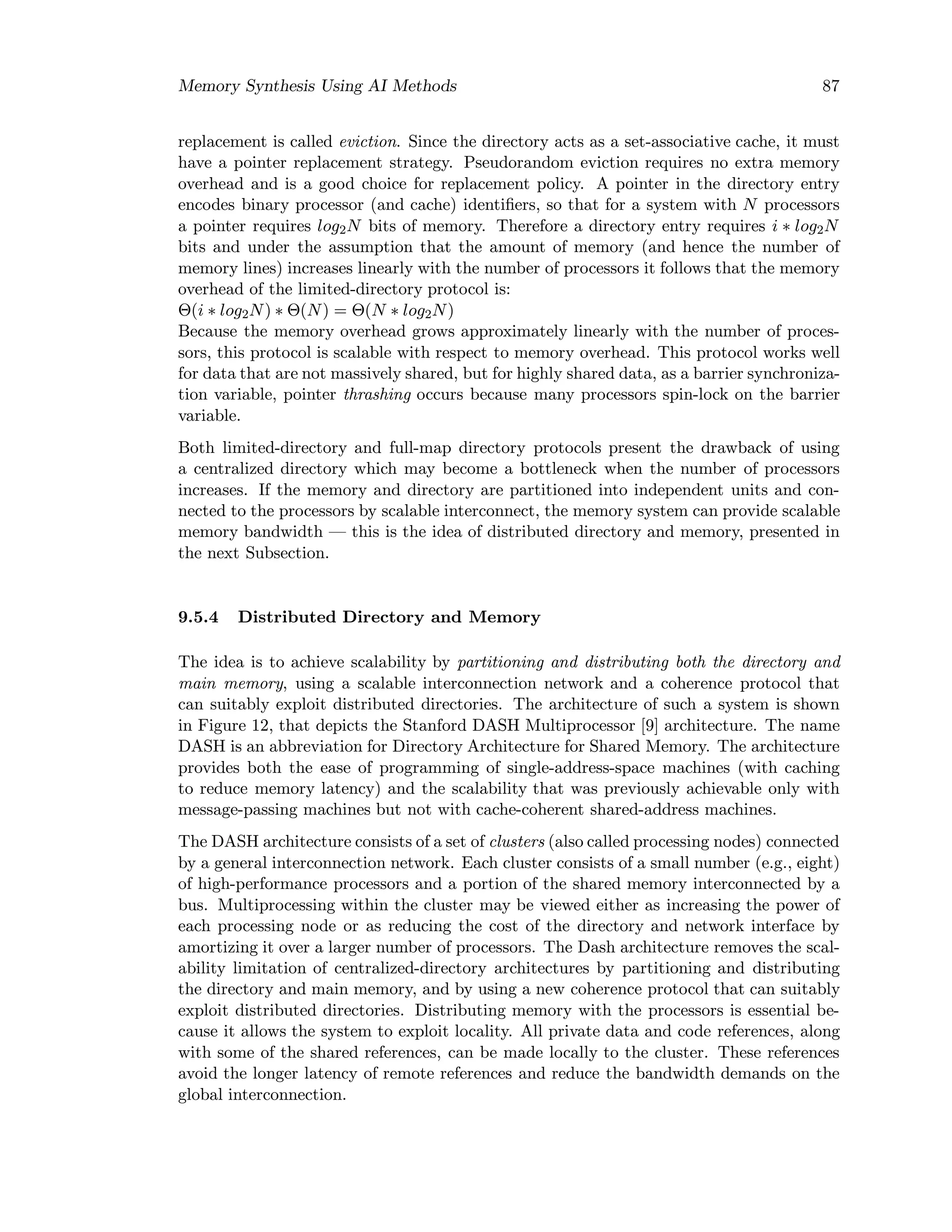 Memory Synthesis Using AI Methods 87
replacement is called eviction. Since the directory acts as a set-associative cache, it must
have a pointer replacement strategy. Pseudorandom eviction requires no extra memory
overhead and is a good choice for replacement policy. A pointer in the directory entry
encodes binary processor (and cache) identiﬁers, so that for a system with N processors
a pointer requires log2N bits of memory. Therefore a directory entry requires i ∗ log2N
bits and under the assumption that the amount of memory (and hence the number of
memory lines) increases linearly with the number of processors it follows that the memory
overhead of the limited-directory protocol is:
Θ(i ∗ log2N) ∗ Θ(N) = Θ(N ∗ log2N)
Because the memory overhead grows approximately linearly with the number of proces-
sors, this protocol is scalable with respect to memory overhead. This protocol works well
for data that are not massively shared, but for highly shared data, as a barrier synchroniza-
tion variable, pointer thrashing occurs because many processors spin-lock on the barrier
variable.
Both limited-directory and full-map directory protocols present the drawback of using
a centralized directory which may become a bottleneck when the number of processors
increases. If the memory and directory are partitioned into independent units and con-
nected to the processors by scalable interconnect, the memory system can provide scalable
memory bandwidth — this is the idea of distributed directory and memory, presented in
the next Subsection.
9.5.4 Distributed Directory and Memory
The idea is to achieve scalability by partitioning and distributing both the directory and
main memory, using a scalable interconnection network and a coherence protocol that
can suitably exploit distributed directories. The architecture of such a system is shown
in Figure 12, that depicts the Stanford DASH Multiprocessor [9] architecture. The name
DASH is an abbreviation for Directory Architecture for Shared Memory. The architecture
provides both the ease of programming of single-address-space machines (with caching
to reduce memory latency) and the scalability that was previously achievable only with
message-passing machines but not with cache-coherent shared-address machines.
The DASH architecture consists of a set of clusters (also called processing nodes) connected
by a general interconnection network. Each cluster consists of a small number (e.g., eight)
of high-performance processors and a portion of the shared memory interconnected by a
bus. Multiprocessing within the cluster may be viewed either as increasing the power of
each processing node or as reducing the cost of the directory and network interface by
amortizing it over a larger number of processors. The Dash architecture removes the scal-
ability limitation of centralized-directory architectures by partitioning and distributing
the directory and main memory, and by using a new coherence protocol that can suitably
exploit distributed directories. Distributing memory with the processors is essential be-
cause it allows the system to exploit locality. All private data and code references, along
with some of the shared references, can be made locally to the cluster. These references
avoid the longer latency of remote references and reduce the bandwidth demands on the
global interconnection.
 