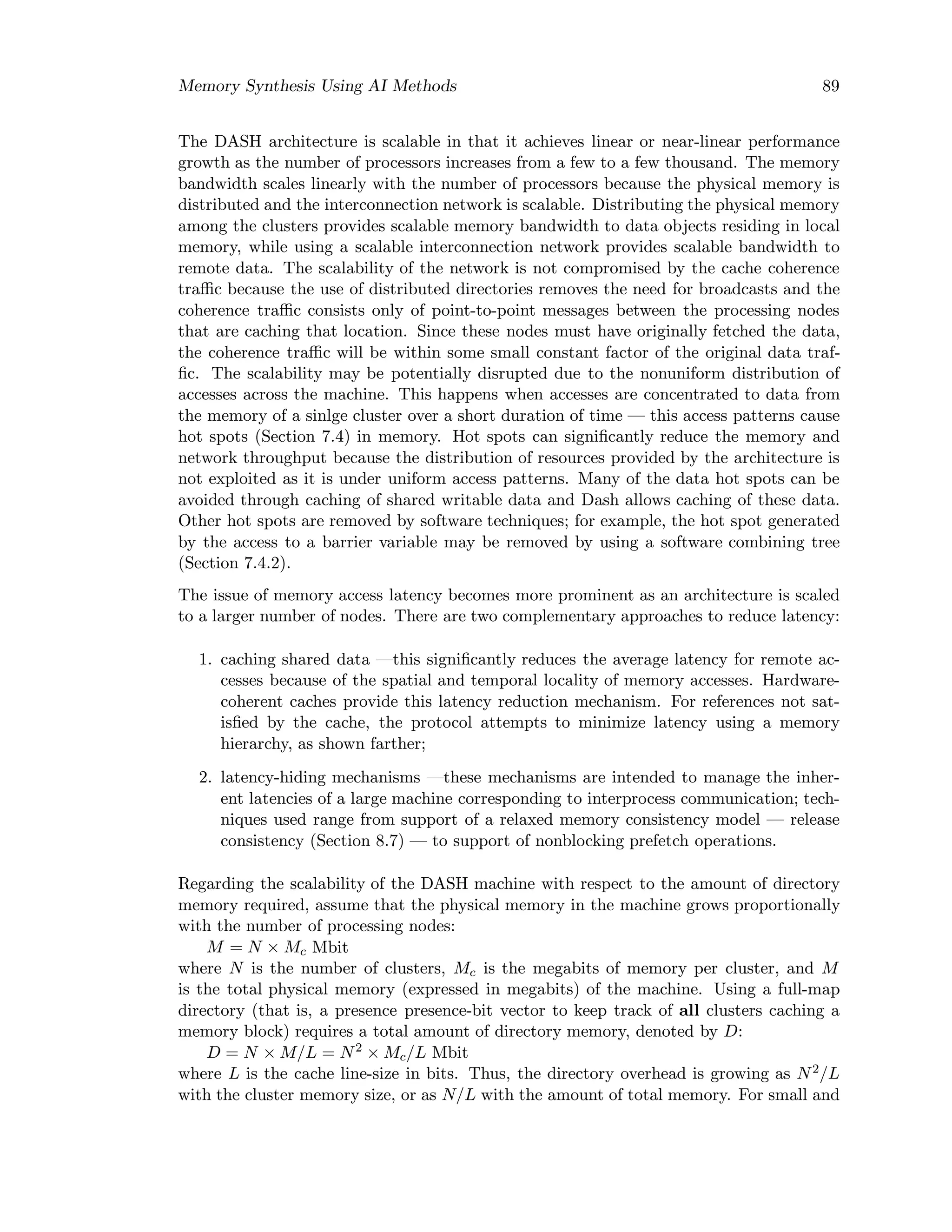 Memory Synthesis Using AI Methods 89
The DASH architecture is scalable in that it achieves linear or near-linear performance
growth as the number of processors increases from a few to a few thousand. The memory
bandwidth scales linearly with the number of processors because the physical memory is
distributed and the interconnection network is scalable. Distributing the physical memory
among the clusters provides scalable memory bandwidth to data objects residing in local
memory, while using a scalable interconnection network provides scalable bandwidth to
remote data. The scalability of the network is not compromised by the cache coherence
traﬃc because the use of distributed directories removes the need for broadcasts and the
coherence traﬃc consists only of point-to-point messages between the processing nodes
that are caching that location. Since these nodes must have originally fetched the data,
the coherence traﬃc will be within some small constant factor of the original data traf-
ﬁc. The scalability may be potentially disrupted due to the nonuniform distribution of
accesses across the machine. This happens when accesses are concentrated to data from
the memory of a sinlge cluster over a short duration of time — this access patterns cause
hot spots (Section 7.4) in memory. Hot spots can signiﬁcantly reduce the memory and
network throughput because the distribution of resources provided by the architecture is
not exploited as it is under uniform access patterns. Many of the data hot spots can be
avoided through caching of shared writable data and Dash allows caching of these data.
Other hot spots are removed by software techniques; for example, the hot spot generated
by the access to a barrier variable may be removed by using a software combining tree
(Section 7.4.2).
The issue of memory access latency becomes more prominent as an architecture is scaled
to a larger number of nodes. There are two complementary approaches to reduce latency:
1. caching shared data —this signiﬁcantly reduces the average latency for remote ac-
cesses because of the spatial and temporal locality of memory accesses. Hardware-
coherent caches provide this latency reduction mechanism. For references not sat-
isﬁed by the cache, the protocol attempts to minimize latency using a memory
hierarchy, as shown farther;
2. latency-hiding mechanisms —these mechanisms are intended to manage the inher-
ent latencies of a large machine corresponding to interprocess communication; tech-
niques used range from support of a relaxed memory consistency model — release
consistency (Section 8.7) — to support of nonblocking prefetch operations.
Regarding the scalability of the DASH machine with respect to the amount of directory
memory required, assume that the physical memory in the machine grows proportionally
with the number of processing nodes:
M = N × Mc Mbit
where N is the number of clusters, Mc is the megabits of memory per cluster, and M
is the total physical memory (expressed in megabits) of the machine. Using a full-map
directory (that is, a presence presence-bit vector to keep track of all clusters caching a
memory block) requires a total amount of directory memory, denoted by D:
D = N × M/L = N2
× Mc/L Mbit
where L is the cache line-size in bits. Thus, the directory overhead is growing as N2/L
with the cluster memory size, or as N/L with the amount of total memory. For small and
 