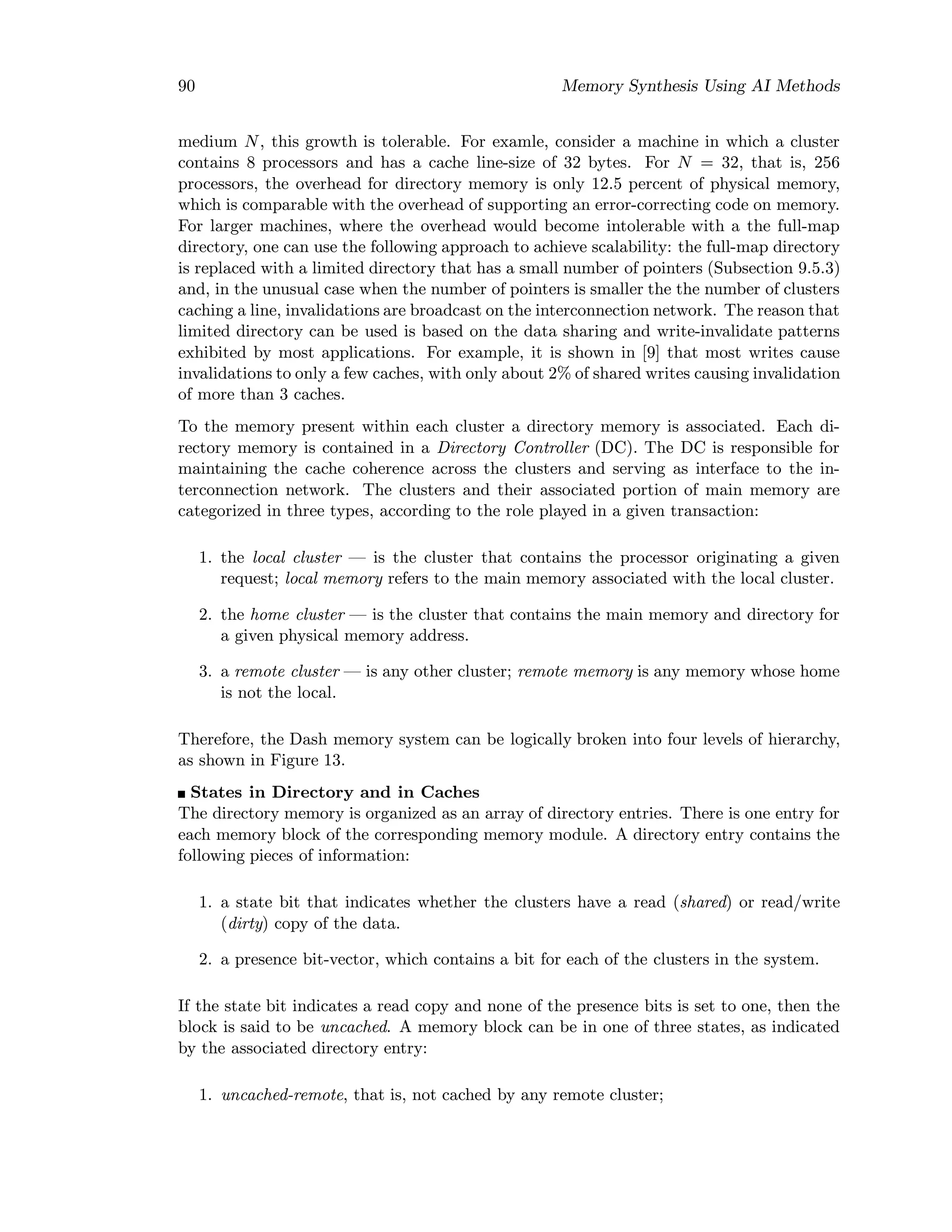 90 Memory Synthesis Using AI Methods
medium N, this growth is tolerable. For examle, consider a machine in which a cluster
contains 8 processors and has a cache line-size of 32 bytes. For N = 32, that is, 256
processors, the overhead for directory memory is only 12.5 percent of physical memory,
which is comparable with the overhead of supporting an error-correcting code on memory.
For larger machines, where the overhead would become intolerable with a the full-map
directory, one can use the following approach to achieve scalability: the full-map directory
is replaced with a limited directory that has a small number of pointers (Subsection 9.5.3)
and, in the unusual case when the number of pointers is smaller the the number of clusters
caching a line, invalidations are broadcast on the interconnection network. The reason that
limited directory can be used is based on the data sharing and write-invalidate patterns
exhibited by most applications. For example, it is shown in [9] that most writes cause
invalidations to only a few caches, with only about 2% of shared writes causing invalidation
of more than 3 caches.
To the memory present within each cluster a directory memory is associated. Each di-
rectory memory is contained in a Directory Controller (DC). The DC is responsible for
maintaining the cache coherence across the clusters and serving as interface to the in-
terconnection network. The clusters and their associated portion of main memory are
categorized in three types, according to the role played in a given transaction:
1. the local cluster — is the cluster that contains the processor originating a given
request; local memory refers to the main memory associated with the local cluster.
2. the home cluster — is the cluster that contains the main memory and directory for
a given physical memory address.
3. a remote cluster — is any other cluster; remote memory is any memory whose home
is not the local.
Therefore, the Dash memory system can be logically broken into four levels of hierarchy,
as shown in Figure 13.
States in Directory and in Caches
The directory memory is organized as an array of directory entries. There is one entry for
each memory block of the corresponding memory module. A directory entry contains the
following pieces of information:
1. a state bit that indicates whether the clusters have a read (shared) or read/write
(dirty) copy of the data.
2. a presence bit-vector, which contains a bit for each of the clusters in the system.
If the state bit indicates a read copy and none of the presence bits is set to one, then the
block is said to be uncached. A memory block can be in one of three states, as indicated
by the associated directory entry:
1. uncached-remote, that is, not cached by any remote cluster;
 