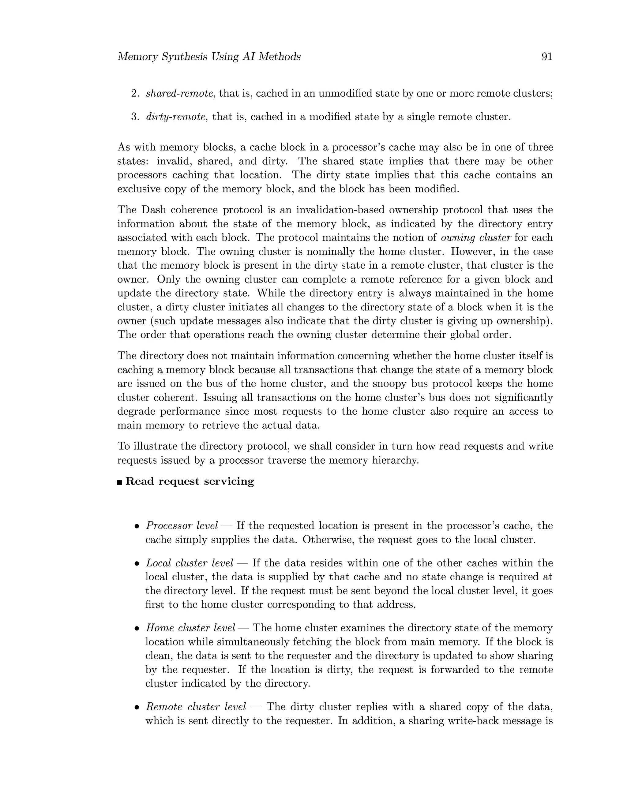 Memory Synthesis Using AI Methods 91
2. shared-remote, that is, cached in an unmodiﬁed state by one or more remote clusters;
3. dirty-remote, that is, cached in a modiﬁed state by a single remote cluster.
As with memory blocks, a cache block in a processor’s cache may also be in one of three
states: invalid, shared, and dirty. The shared state implies that there may be other
processors caching that location. The dirty state implies that this cache contains an
exclusive copy of the memory block, and the block has been modiﬁed.
The Dash coherence protocol is an invalidation-based ownership protocol that uses the
information about the state of the memory block, as indicated by the directory entry
associated with each block. The protocol maintains the notion of owning cluster for each
memory block. The owning cluster is nominally the home cluster. However, in the case
that the memory block is present in the dirty state in a remote cluster, that cluster is the
owner. Only the owning cluster can complete a remote reference for a given block and
update the directory state. While the directory entry is always maintained in the home
cluster, a dirty cluster initiates all changes to the directory state of a block when it is the
owner (such update messages also indicate that the dirty cluster is giving up ownership).
The order that operations reach the owning cluster determine their global order.
The directory does not maintain information concerning whether the home cluster itself is
caching a memory block because all transactions that change the state of a memory block
are issued on the bus of the home cluster, and the snoopy bus protocol keeps the home
cluster coherent. Issuing all transactions on the home cluster’s bus does not signiﬁcantly
degrade performance since most requests to the home cluster also require an access to
main memory to retrieve the actual data.
To illustrate the directory protocol, we shall consider in turn how read requests and write
requests issued by a processor traverse the memory hierarchy.
Read request servicing
• Processor level — If the requested location is present in the processor’s cache, the
cache simply supplies the data. Otherwise, the request goes to the local cluster.
• Local cluster level — If the data resides within one of the other caches within the
local cluster, the data is supplied by that cache and no state change is required at
the directory level. If the request must be sent beyond the local cluster level, it goes
ﬁrst to the home cluster corresponding to that address.
• Home cluster level — The home cluster examines the directory state of the memory
location while simultaneously fetching the block from main memory. If the block is
clean, the data is sent to the requester and the directory is updated to show sharing
by the requester. If the location is dirty, the request is forwarded to the remote
cluster indicated by the directory.
• Remote cluster level — The dirty cluster replies with a shared copy of the data,
which is sent directly to the requester. In addition, a sharing write-back message is
 