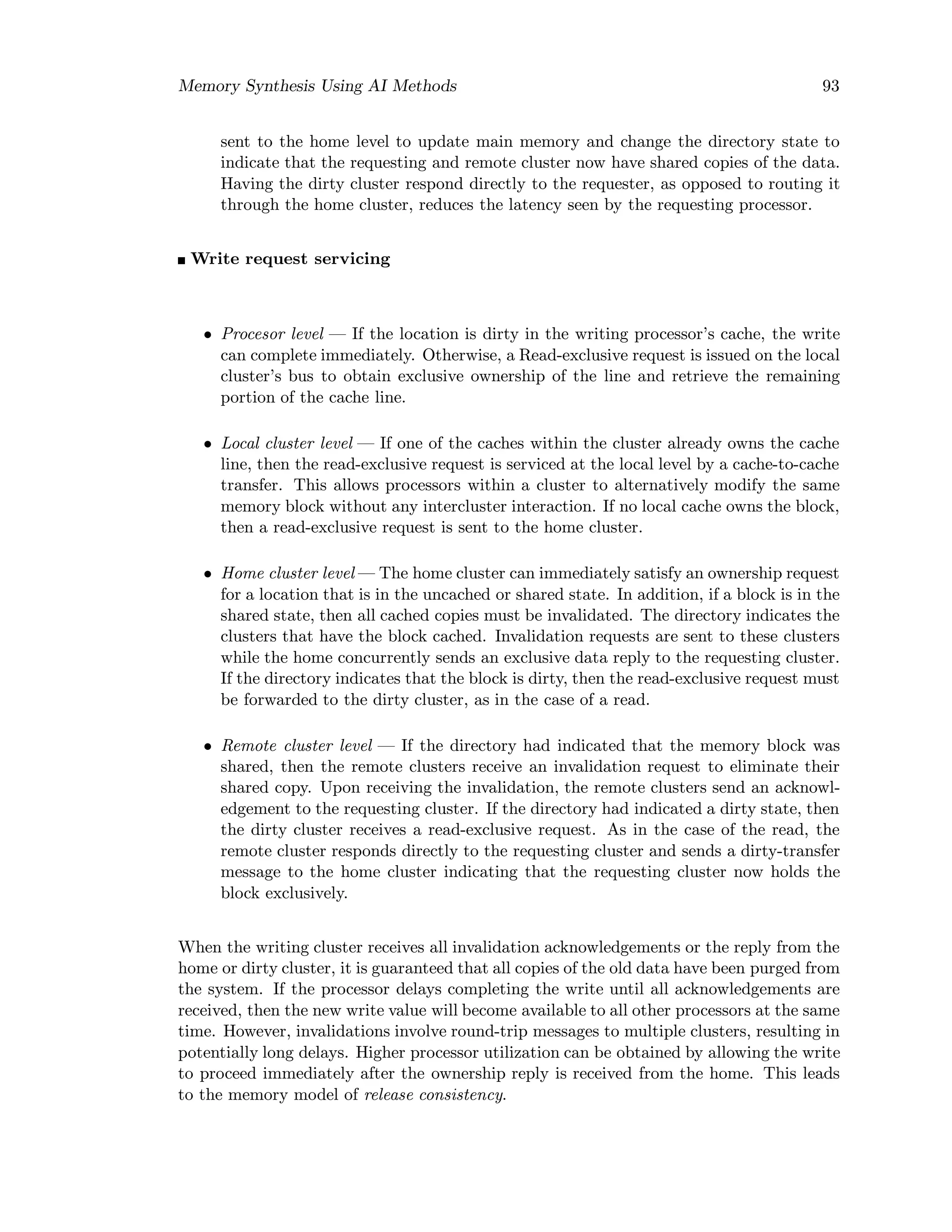 Memory Synthesis Using AI Methods 93
sent to the home level to update main memory and change the directory state to
indicate that the requesting and remote cluster now have shared copies of the data.
Having the dirty cluster respond directly to the requester, as opposed to routing it
through the home cluster, reduces the latency seen by the requesting processor.
Write request servicing
• Procesor level — If the location is dirty in the writing processor’s cache, the write
can complete immediately. Otherwise, a Read-exclusive request is issued on the local
cluster’s bus to obtain exclusive ownership of the line and retrieve the remaining
portion of the cache line.
• Local cluster level — If one of the caches within the cluster already owns the cache
line, then the read-exclusive request is serviced at the local level by a cache-to-cache
transfer. This allows processors within a cluster to alternatively modify the same
memory block without any intercluster interaction. If no local cache owns the block,
then a read-exclusive request is sent to the home cluster.
• Home cluster level — The home cluster can immediately satisfy an ownership request
for a location that is in the uncached or shared state. In addition, if a block is in the
shared state, then all cached copies must be invalidated. The directory indicates the
clusters that have the block cached. Invalidation requests are sent to these clusters
while the home concurrently sends an exclusive data reply to the requesting cluster.
If the directory indicates that the block is dirty, then the read-exclusive request must
be forwarded to the dirty cluster, as in the case of a read.
• Remote cluster level — If the directory had indicated that the memory block was
shared, then the remote clusters receive an invalidation request to eliminate their
shared copy. Upon receiving the invalidation, the remote clusters send an acknowl-
edgement to the requesting cluster. If the directory had indicated a dirty state, then
the dirty cluster receives a read-exclusive request. As in the case of the read, the
remote cluster responds directly to the requesting cluster and sends a dirty-transfer
message to the home cluster indicating that the requesting cluster now holds the
block exclusively.
When the writing cluster receives all invalidation acknowledgements or the reply from the
home or dirty cluster, it is guaranteed that all copies of the old data have been purged from
the system. If the processor delays completing the write until all acknowledgements are
received, then the new write value will become available to all other processors at the same
time. However, invalidations involve round-trip messages to multiple clusters, resulting in
potentially long delays. Higher processor utilization can be obtained by allowing the write
to proceed immediately after the ownership reply is received from the home. This leads
to the memory model of release consistency.
 