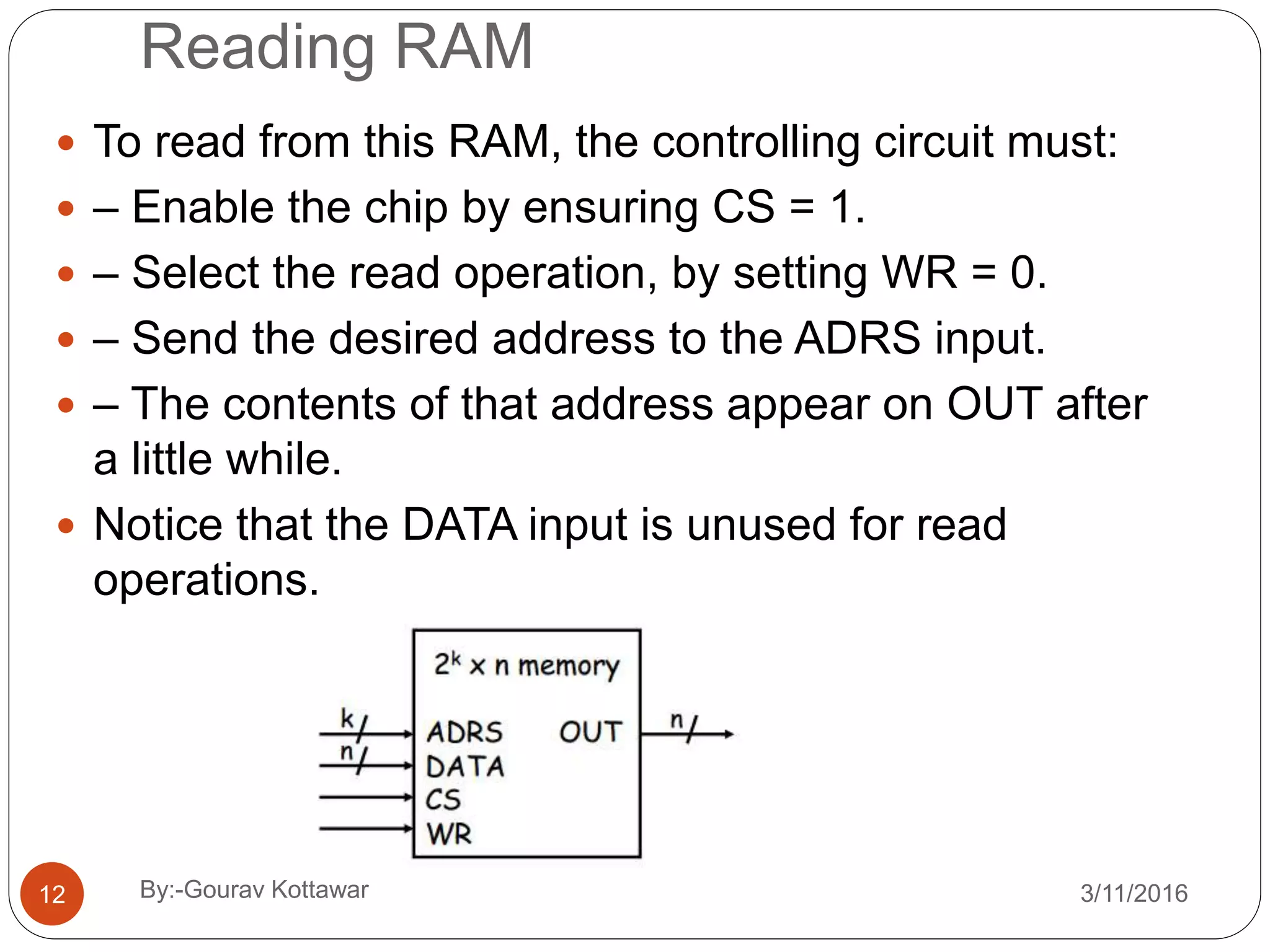 Reading RAM
 To read from this RAM, the controlling circuit must:
 – Enable the chip by ensuring CS = 1.
 – Select the read operation, by setting WR = 0.
 – Send the desired address to the ADRS input.
 – The contents of that address appear on OUT after
a little while.
 Notice that the DATA input is unused for read
operations.
12 3/11/2016By:-Gourav Kottawar
 