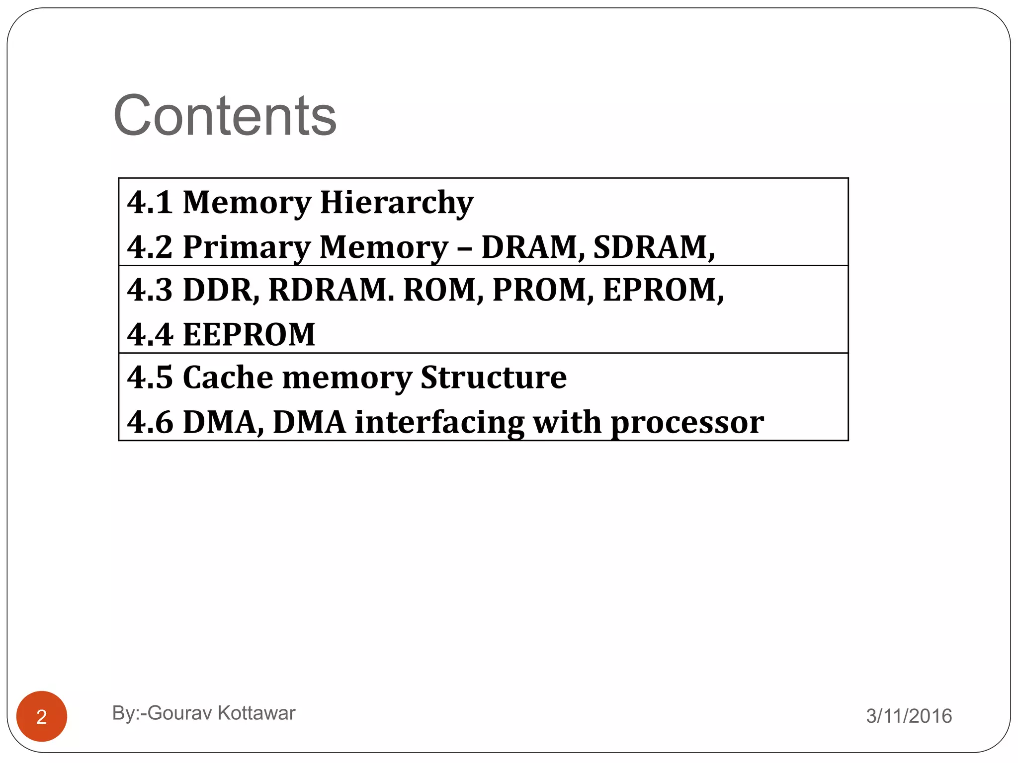 Contents
4.1 Memory Hierarchy
4.2 Primary Memory – DRAM, SDRAM,
4.3 DDR, RDRAM. ROM, PROM, EPROM,
4.4 EEPROM
4.5 Cache memory Structure
4.6 DMA, DMA interfacing with processor
2 3/11/2016By:-Gourav Kottawar
 