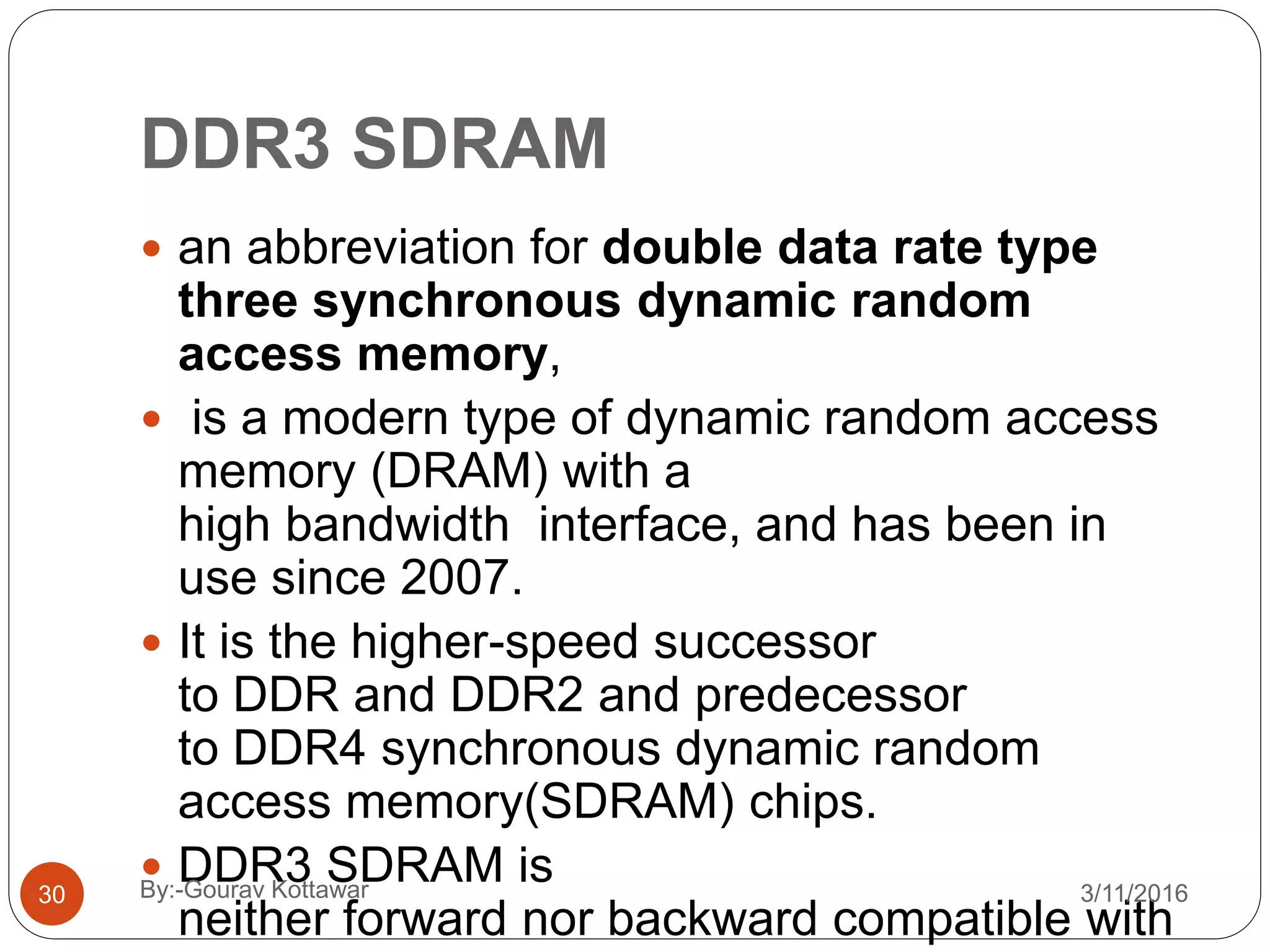 DDR3 SDRAM
 an abbreviation for double data rate type
three synchronous dynamic random
access memory,
 is a modern type of dynamic random access
memory (DRAM) with a
high bandwidth interface, and has been in
use since 2007.
 It is the higher-speed successor
to DDR and DDR2 and predecessor
to DDR4 synchronous dynamic random
access memory(SDRAM) chips.
 DDR3 SDRAM is
neither forward nor backward compatible with
30 3/11/2016By:-Gourav Kottawar
 