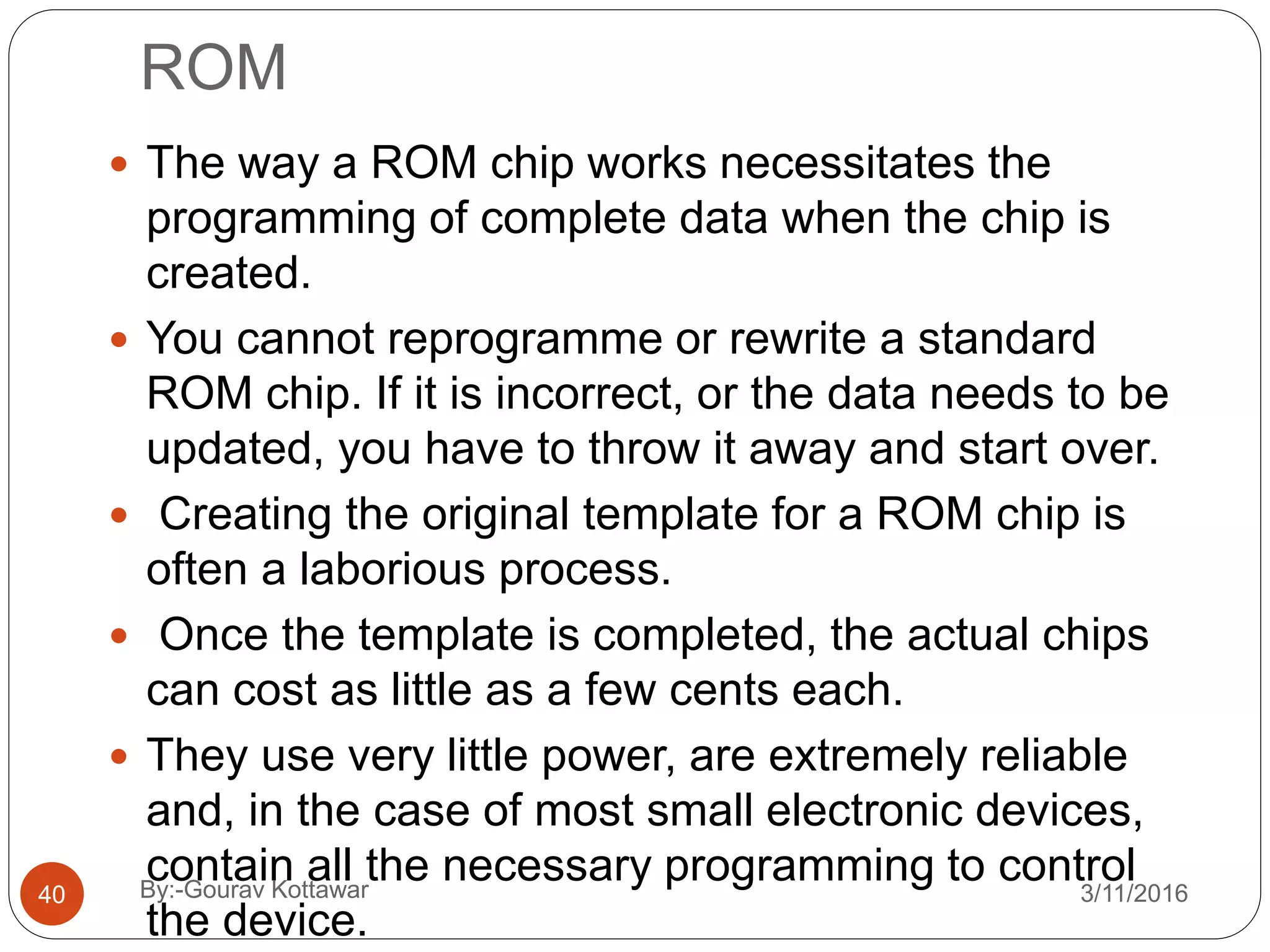 ROM
 The way a ROM chip works necessitates the
programming of complete data when the chip is
created.
 You cannot reprogramme or rewrite a standard
ROM chip. If it is incorrect, or the data needs to be
updated, you have to throw it away and start over.
 Creating the original template for a ROM chip is
often a laborious process.
 Once the template is completed, the actual chips
can cost as little as a few cents each.
 They use very little power, are extremely reliable
and, in the case of most small electronic devices,
contain all the necessary programming to control
the device.
40 3/11/2016By:-Gourav Kottawar
 