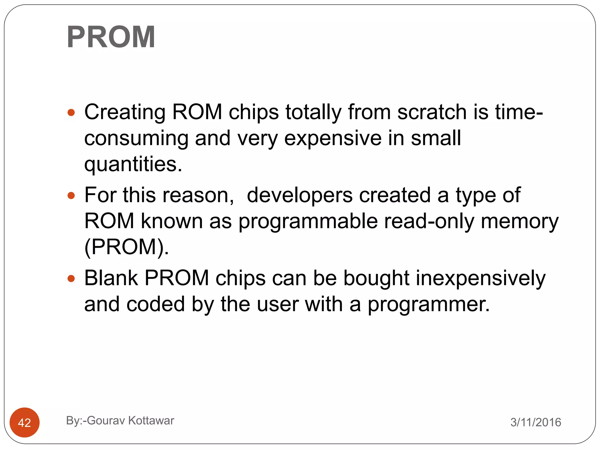 PROM
 Creating ROM chips totally from scratch is time-
consuming and very expensive in small
quantities.
 For this reason, developers created a type of
ROM known as programmable read-only memory
(PROM).
 Blank PROM chips can be bought inexpensively
and coded by the user with a programmer.
42 3/11/2016By:-Gourav Kottawar
 