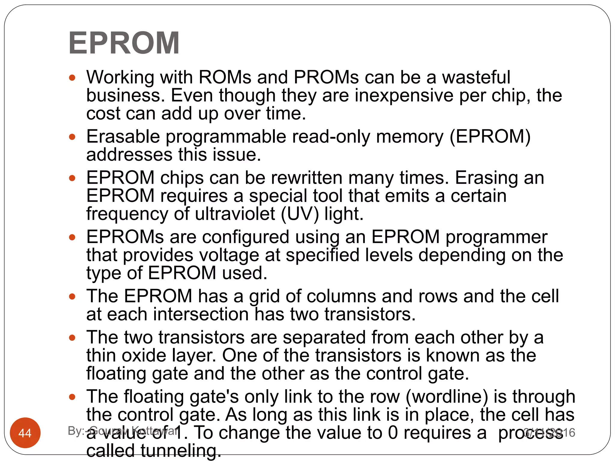 EPROM
 Working with ROMs and PROMs can be a wasteful
business. Even though they are inexpensive per chip, the
cost can add up over time.
 Erasable programmable read-only memory (EPROM)
addresses this issue.
 EPROM chips can be rewritten many times. Erasing an
EPROM requires a special tool that emits a certain
frequency of ultraviolet (UV) light.
 EPROMs are configured using an EPROM programmer
that provides voltage at specified levels depending on the
type of EPROM used.
 The EPROM has a grid of columns and rows and the cell
at each intersection has two transistors.
 The two transistors are separated from each other by a
thin oxide layer. One of the transistors is known as the
floating gate and the other as the control gate.
 The floating gate's only link to the row (wordline) is through
the control gate. As long as this link is in place, the cell has
a value of 1. To change the value to 0 requires a process
called tunneling.
44 3/11/2016By:-Gourav Kottawar
 