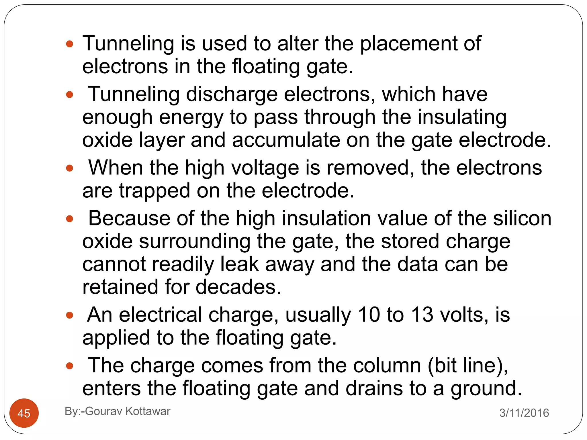  Tunneling is used to alter the placement of
electrons in the floating gate.
 Tunneling discharge electrons, which have
enough energy to pass through the insulating
oxide layer and accumulate on the gate electrode.
 When the high voltage is removed, the electrons
are trapped on the electrode.
 Because of the high insulation value of the silicon
oxide surrounding the gate, the stored charge
cannot readily leak away and the data can be
retained for decades.
 An electrical charge, usually 10 to 13 volts, is
applied to the floating gate.
 The charge comes from the column (bit line),
enters the floating gate and drains to a ground.
45 3/11/2016By:-Gourav Kottawar
 