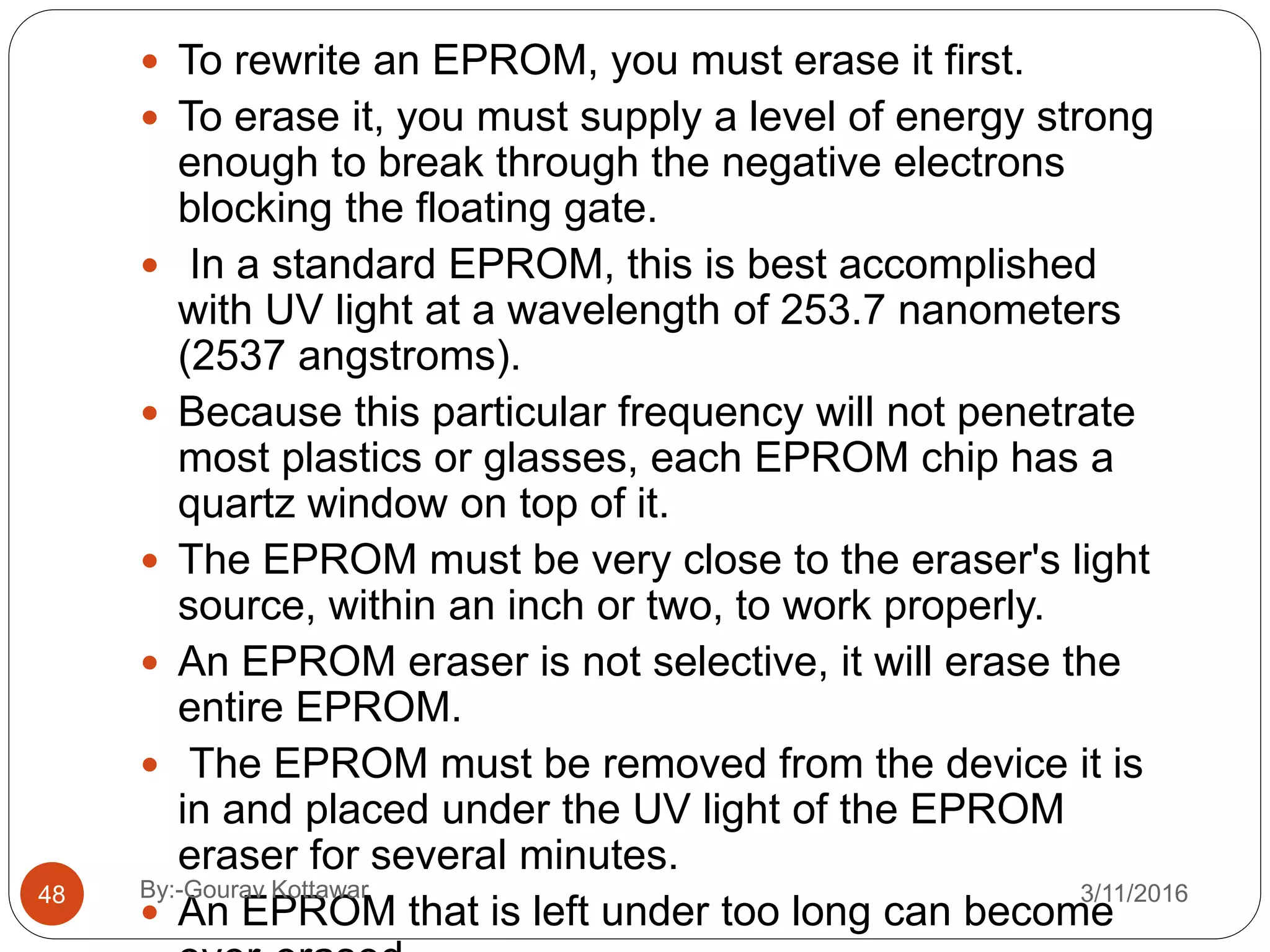 48
 To rewrite an EPROM, you must erase it first.
 To erase it, you must supply a level of energy strong
enough to break through the negative electrons
blocking the floating gate.
 In a standard EPROM, this is best accomplished
with UV light at a wavelength of 253.7 nanometers
(2537 angstroms).
 Because this particular frequency will not penetrate
most plastics or glasses, each EPROM chip has a
quartz window on top of it.
 The EPROM must be very close to the eraser's light
source, within an inch or two, to work properly.
 An EPROM eraser is not selective, it will erase the
entire EPROM.
 The EPROM must be removed from the device it is
in and placed under the UV light of the EPROM
eraser for several minutes.
 An EPROM that is left under too long can become
3/11/2016By:-Gourav Kottawar
 