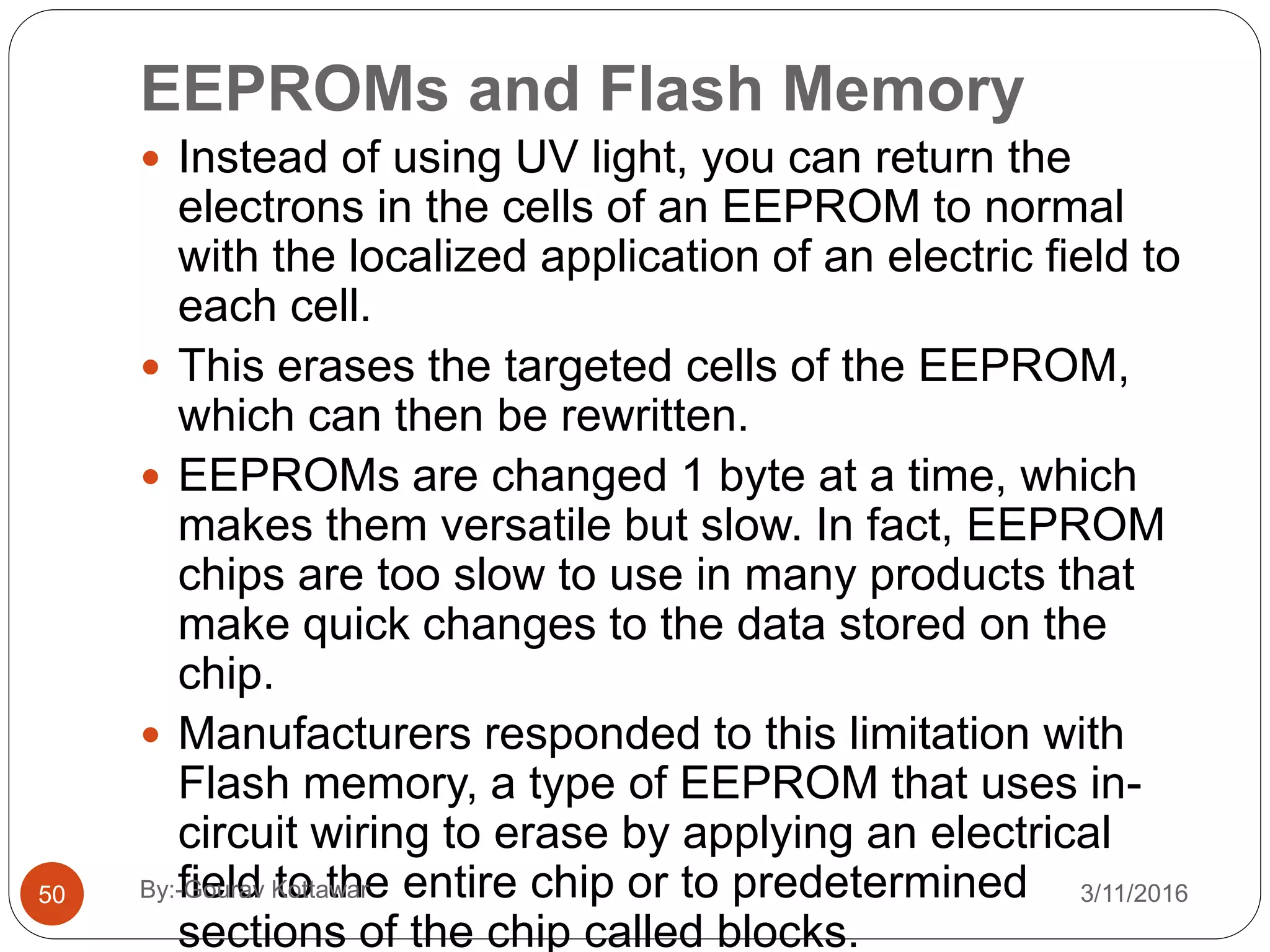 EEPROMs and Flash Memory
 Instead of using UV light, you can return the
electrons in the cells of an EEPROM to normal
with the localized application of an electric field to
each cell.
 This erases the targeted cells of the EEPROM,
which can then be rewritten.
 EEPROMs are changed 1 byte at a time, which
makes them versatile but slow. In fact, EEPROM
chips are too slow to use in many products that
make quick changes to the data stored on the
chip.
 Manufacturers responded to this limitation with
Flash memory, a type of EEPROM that uses in-
circuit wiring to erase by applying an electrical
field to the entire chip or to predetermined
sections of the chip called blocks.
50 3/11/2016By:-Gourav Kottawar
 