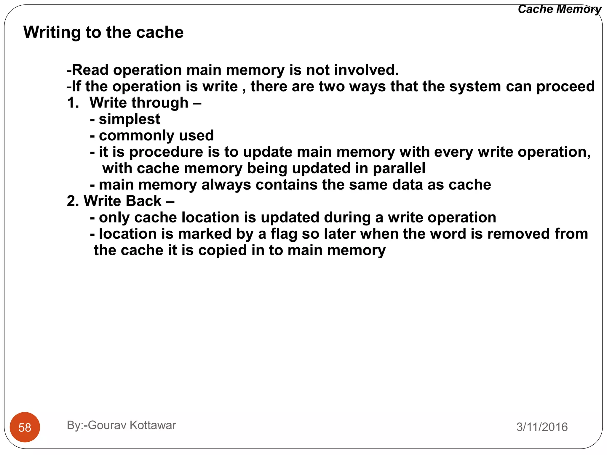 Writing to the cache
-Read operation main memory is not involved.
-If the operation is write , there are two ways that the system can proceed
1. Write through –
- simplest
- commonly used
- it is procedure is to update main memory with every write operation,
with cache memory being updated in parallel
- main memory always contains the same data as cache
2. Write Back –
- only cache location is updated during a write operation
- location is marked by a flag so later when the word is removed from
the cache it is copied in to main memory
Cache Memory
3/11/201658 By:-Gourav Kottawar
 