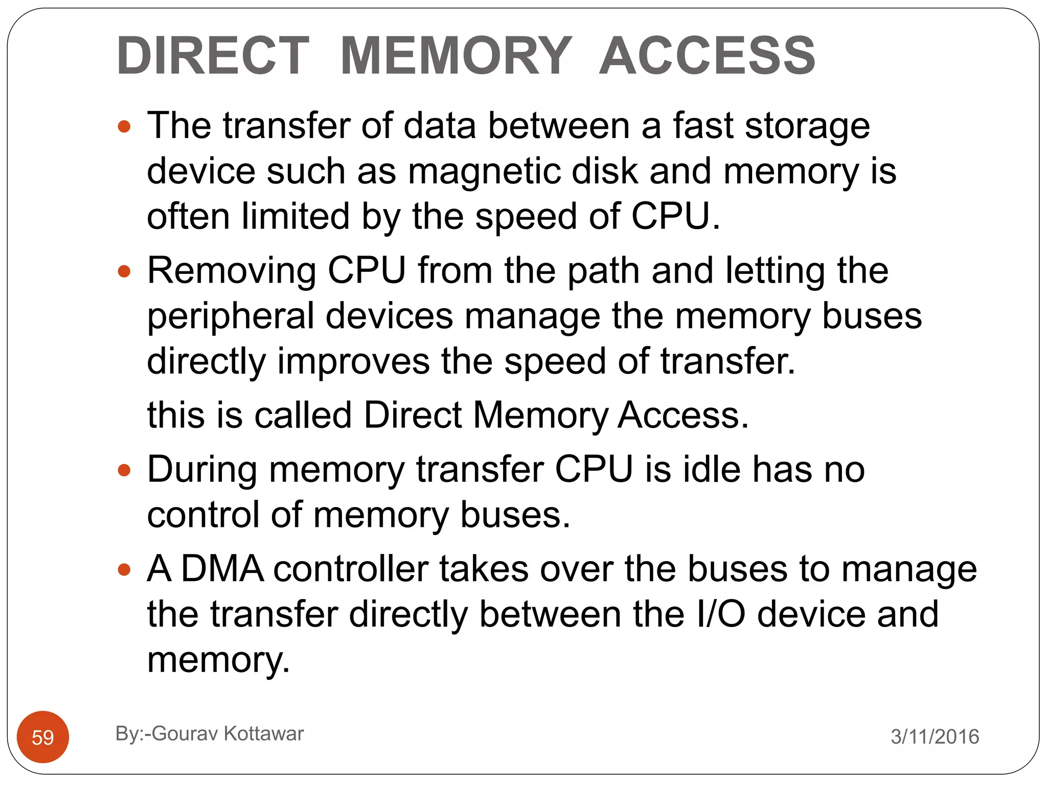 DIRECT MEMORY ACCESS
59
 The transfer of data between a fast storage
device such as magnetic disk and memory is
often limited by the speed of CPU.
 Removing CPU from the path and letting the
peripheral devices manage the memory buses
directly improves the speed of transfer.
this is called Direct Memory Access.
 During memory transfer CPU is idle has no
control of memory buses.
 A DMA controller takes over the buses to manage
the transfer directly between the I/O device and
memory.
3/11/2016By:-Gourav Kottawar
 