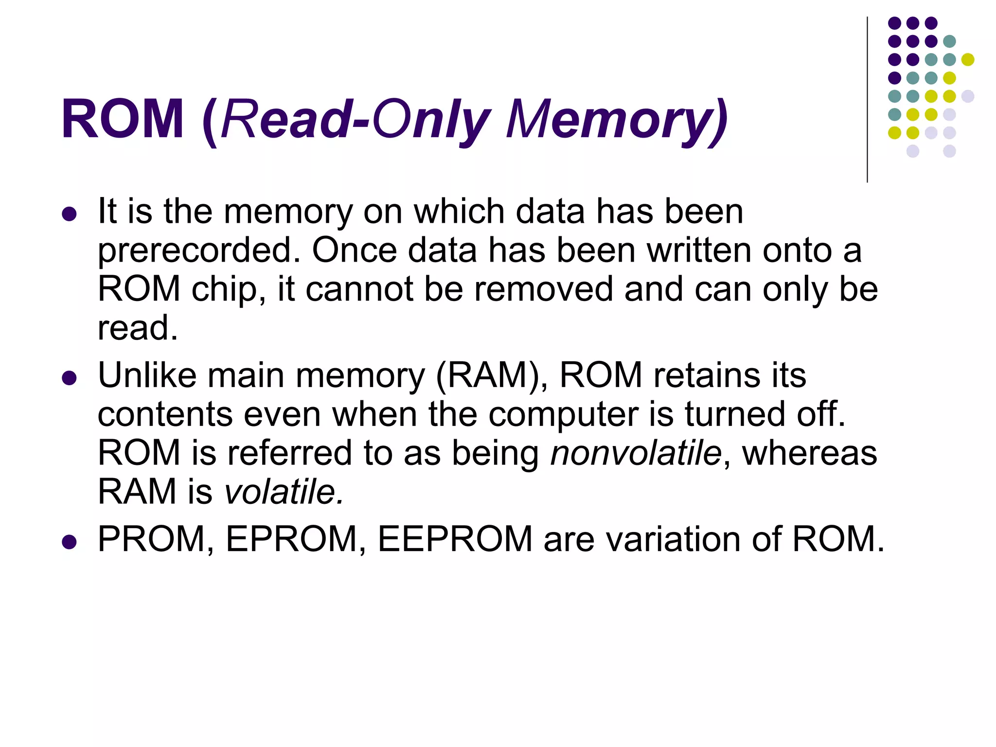 ROM (Read-Only Memory)
 It is the memory on which data has been
prerecorded. Once data has been written onto a
ROM chip, it cannot be removed and can only be
read.
 Unlike main memory (RAM), ROM retains its
contents even when the computer is turned off.
ROM is referred to as being nonvolatile, whereas
RAM is volatile.
 PROM, EPROM, EEPROM are variation of ROM.
 