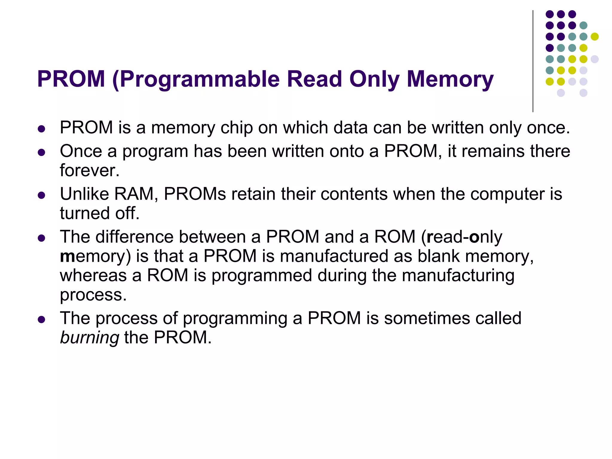 PROM (Programmable Read Only Memory
 PROM is a memory chip on which data can be written only once.
 Once a program has been written onto a PROM, it remains there
forever.
 Unlike RAM, PROMs retain their contents when the computer is
turned off.
 The difference between a PROM and a ROM (read-only
memory) is that a PROM is manufactured as blank memory,
whereas a ROM is programmed during the manufacturing
process.
 The process of programming a PROM is sometimes called
burning the PROM.
 