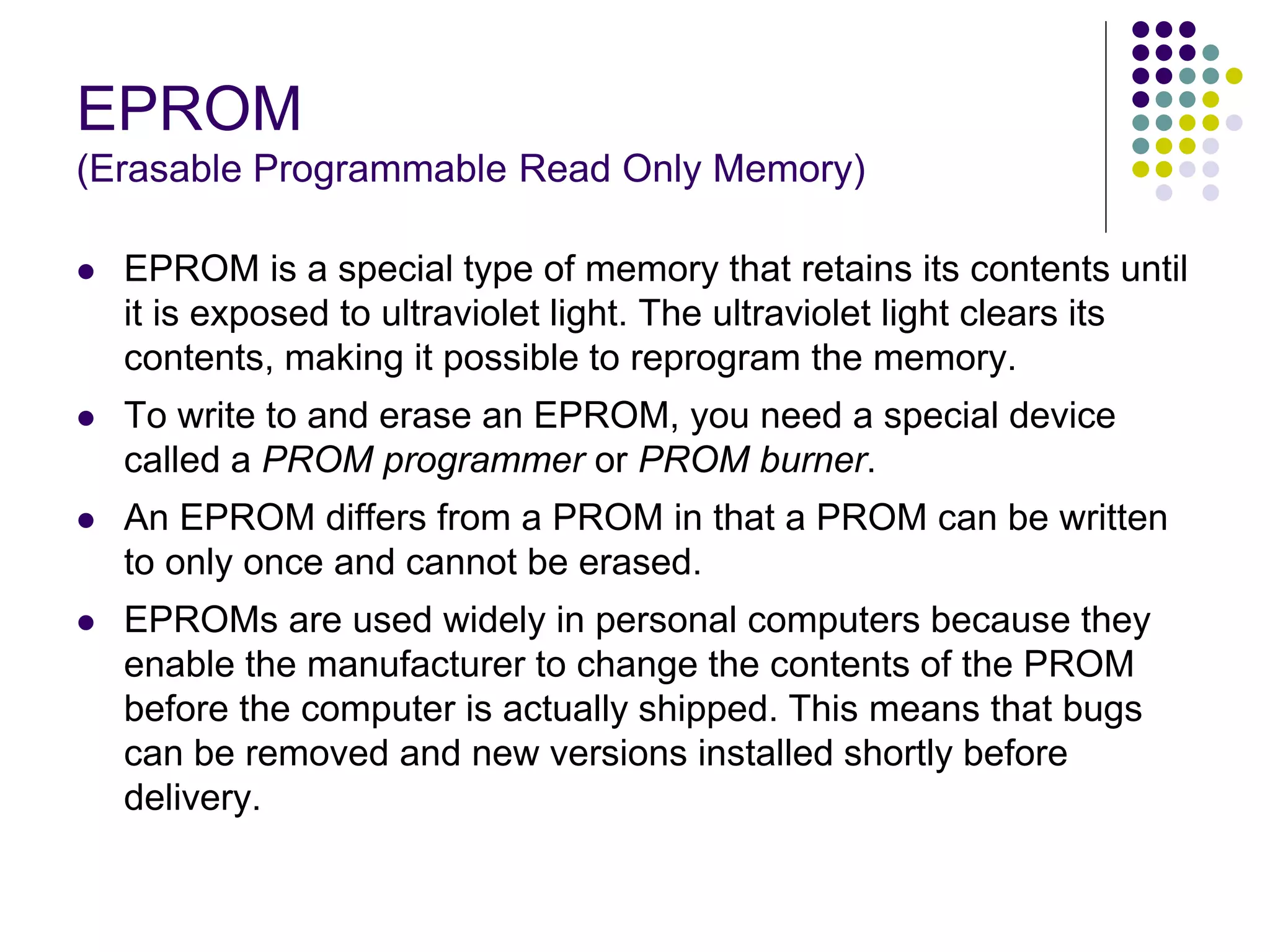 EPROM
(Erasable Programmable Read Only Memory)
 EPROM is a special type of memory that retains its contents until
it is exposed to ultraviolet light. The ultraviolet light clears its
contents, making it possible to reprogram the memory.
 To write to and erase an EPROM, you need a special device
called a PROM programmer or PROM burner.
 An EPROM differs from a PROM in that a PROM can be written
to only once and cannot be erased.
 EPROMs are used widely in personal computers because they
enable the manufacturer to change the contents of the PROM
before the computer is actually shipped. This means that bugs
can be removed and new versions installed shortly before
delivery.
 