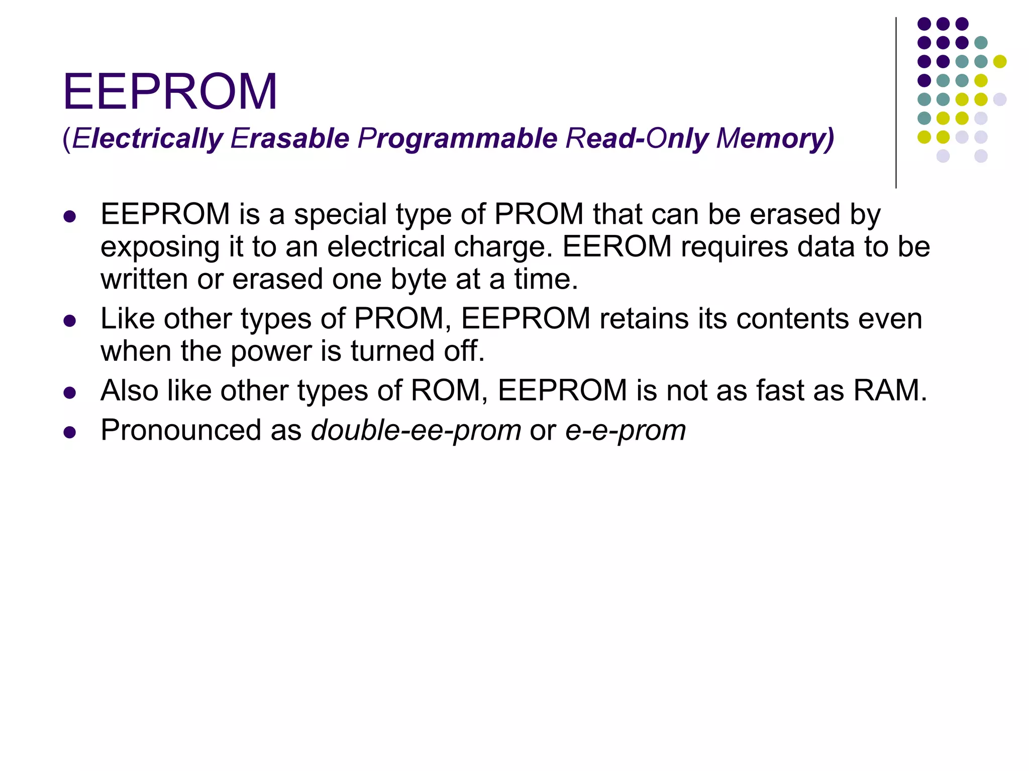 EEPROM
(Electrically Erasable Programmable Read-Only Memory)
 EEPROM is a special type of PROM that can be erased by
exposing it to an electrical charge. EEROM requires data to be
written or erased one byte at a time.
 Like other types of PROM, EEPROM retains its contents even
when the power is turned off.
 Also like other types of ROM, EEPROM is not as fast as RAM.
 Pronounced as double-ee-prom or e-e-prom
 
