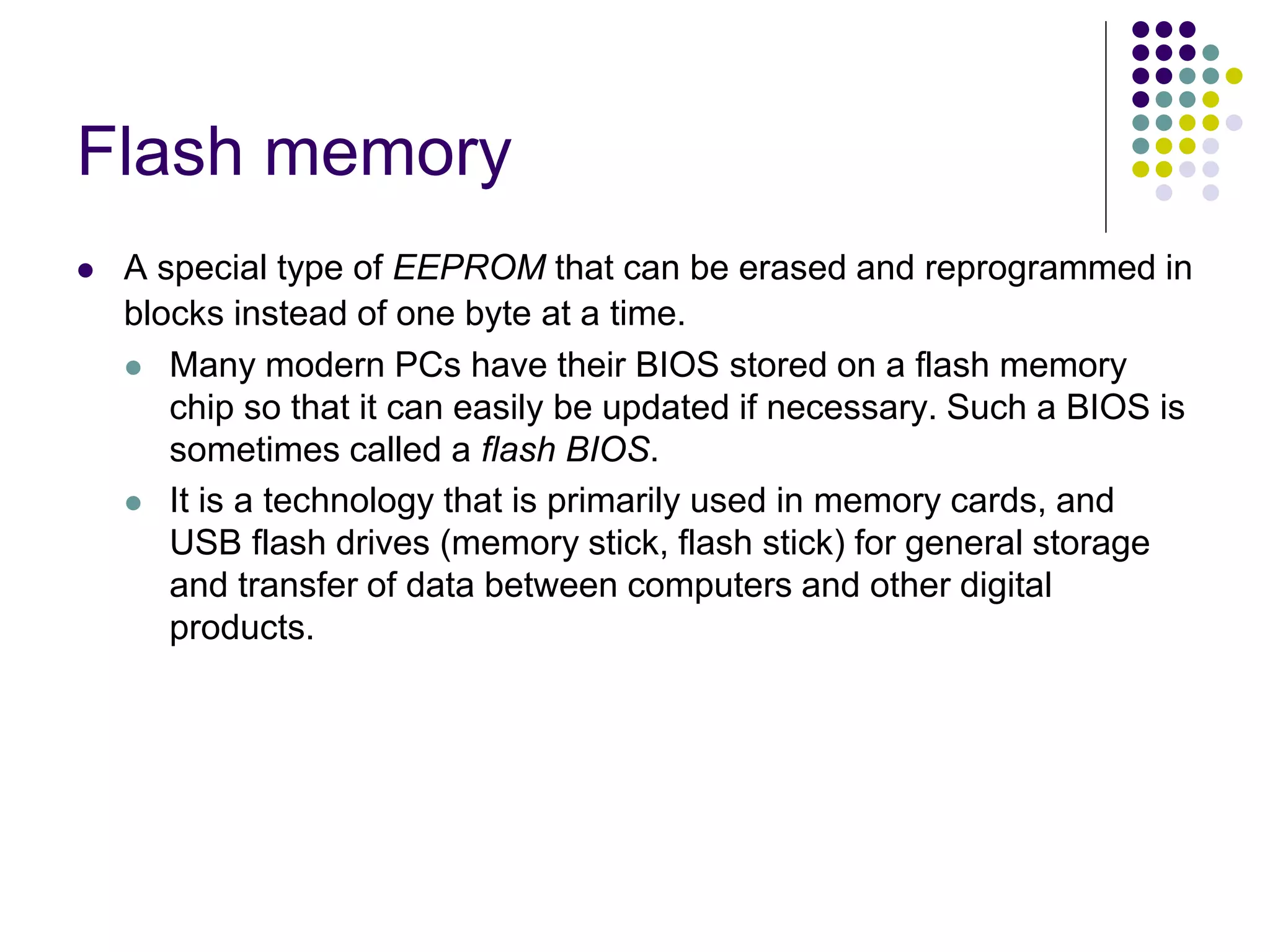 Flash memory
 A special type of EEPROM that can be erased and reprogrammed in
blocks instead of one byte at a time.
 Many modern PCs have their BIOS stored on a flash memory
chip so that it can easily be updated if necessary. Such a BIOS is
sometimes called a flash BIOS.
 It is a technology that is primarily used in memory cards, and
USB flash drives (memory stick, flash stick) for general storage
and transfer of data between computers and other digital
products.
 