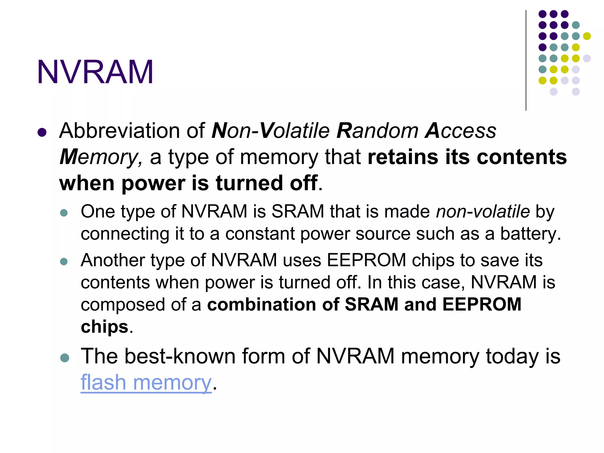 NVRAM
 Abbreviation of Non-Volatile Random Access
Memory, a type of memory that retains its contents
when power is turned off.
 One type of NVRAM is SRAM that is made non-volatile by
connecting it to a constant power source such as a battery.
 Another type of NVRAM uses EEPROM chips to save its
contents when power is turned off. In this case, NVRAM is
composed of a combination of SRAM and EEPROM
chips.
 The best-known form of NVRAM memory today is
flash memory.
 