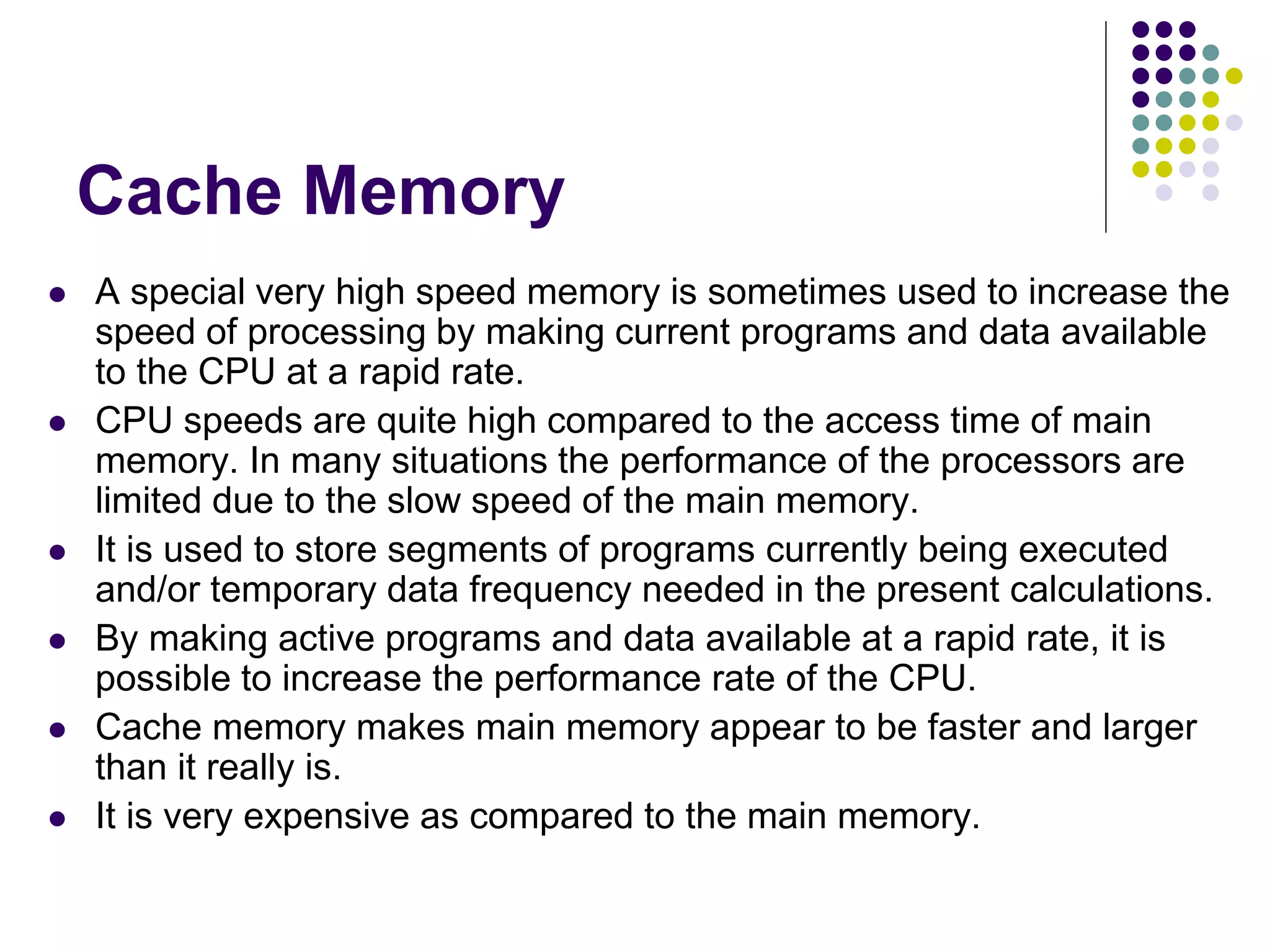 Cache Memory
 A special very high speed memory is sometimes used to increase the
speed of processing by making current programs and data available
to the CPU at a rapid rate.
 CPU speeds are quite high compared to the access time of main
memory. In many situations the performance of the processors are
limited due to the slow speed of the main memory.
 It is used to store segments of programs currently being executed
and/or temporary data frequency needed in the present calculations.
 By making active programs and data available at a rapid rate, it is
possible to increase the performance rate of the CPU.
 Cache memory makes main memory appear to be faster and larger
than it really is.
 It is very expensive as compared to the main memory.
 