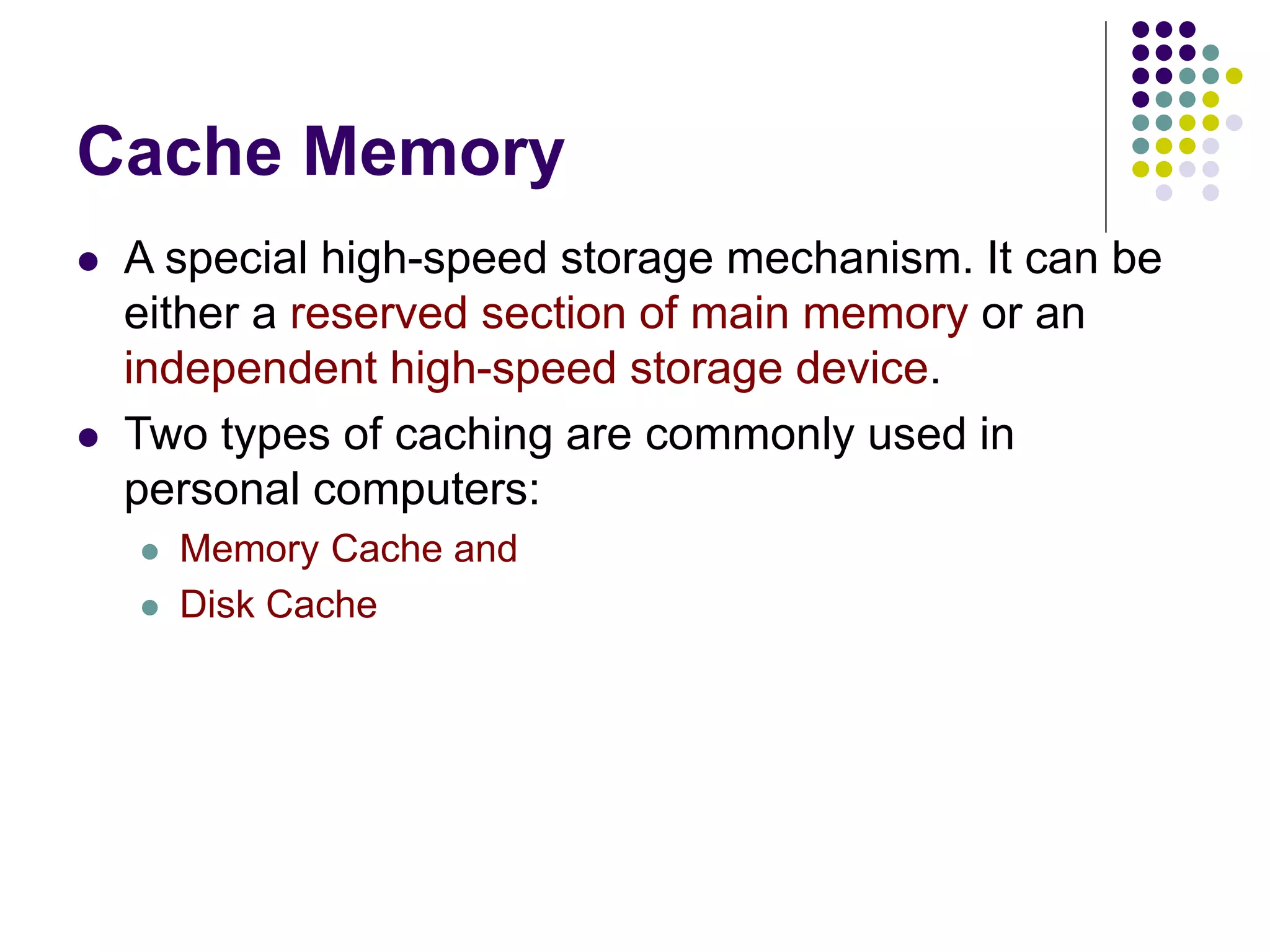 Cache Memory
 A special high-speed storage mechanism. It can be
either a reserved section of main memory or an
independent high-speed storage device.
 Two types of caching are commonly used in
personal computers:
 Memory Cache and
 Disk Cache
 