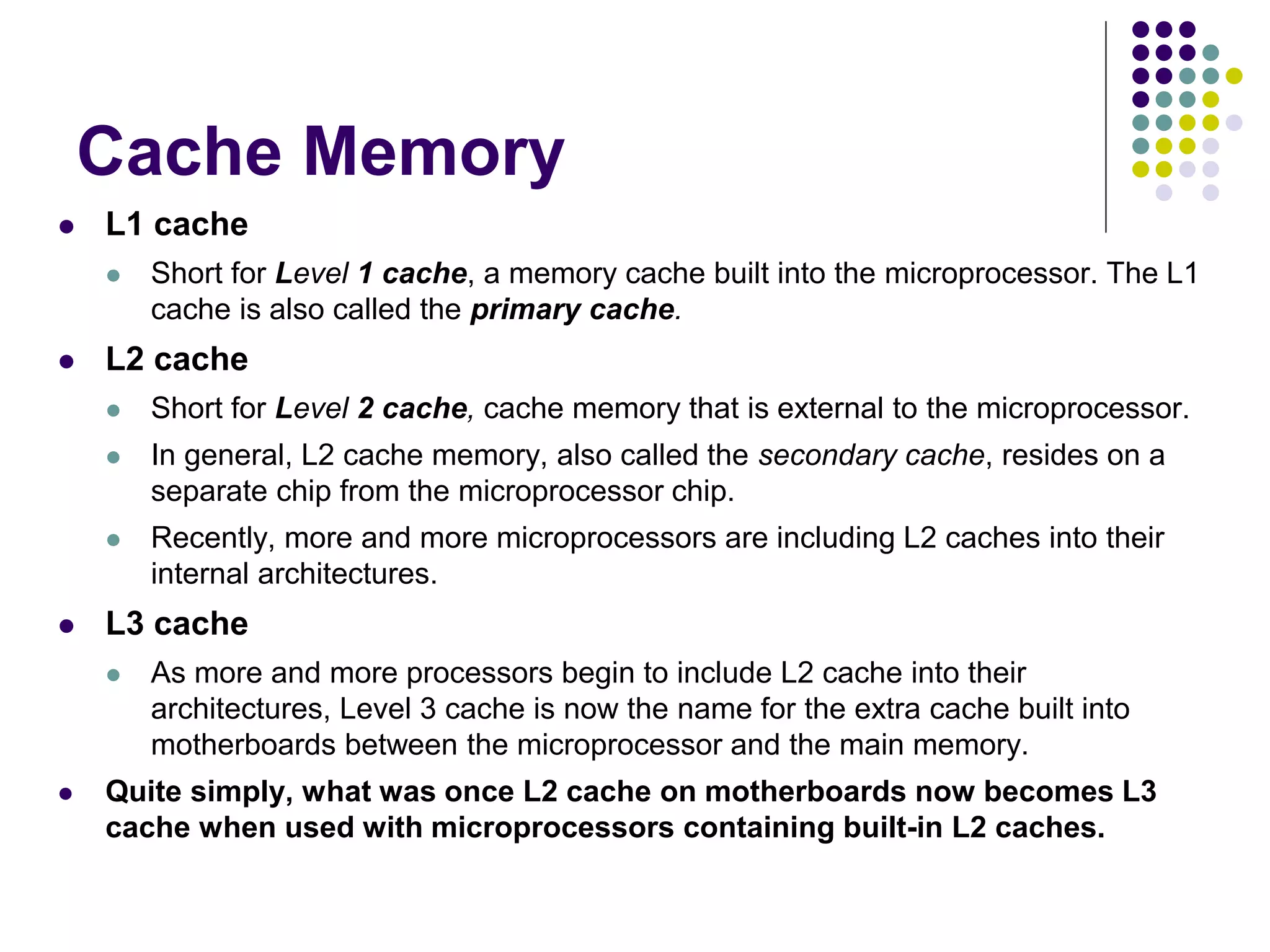 Cache Memory
 L1 cache
 Short for Level 1 cache, a memory cache built into the microprocessor. The L1
cache is also called the primary cache.
 L2 cache
 Short for Level 2 cache, cache memory that is external to the microprocessor.
 In general, L2 cache memory, also called the secondary cache, resides on a
separate chip from the microprocessor chip.
 Recently, more and more microprocessors are including L2 caches into their
internal architectures.
 L3 cache
 As more and more processors begin to include L2 cache into their
architectures, Level 3 cache is now the name for the extra cache built into
motherboards between the microprocessor and the main memory.
 Quite simply, what was once L2 cache on motherboards now becomes L3
cache when used with microprocessors containing built-in L2 caches.
 