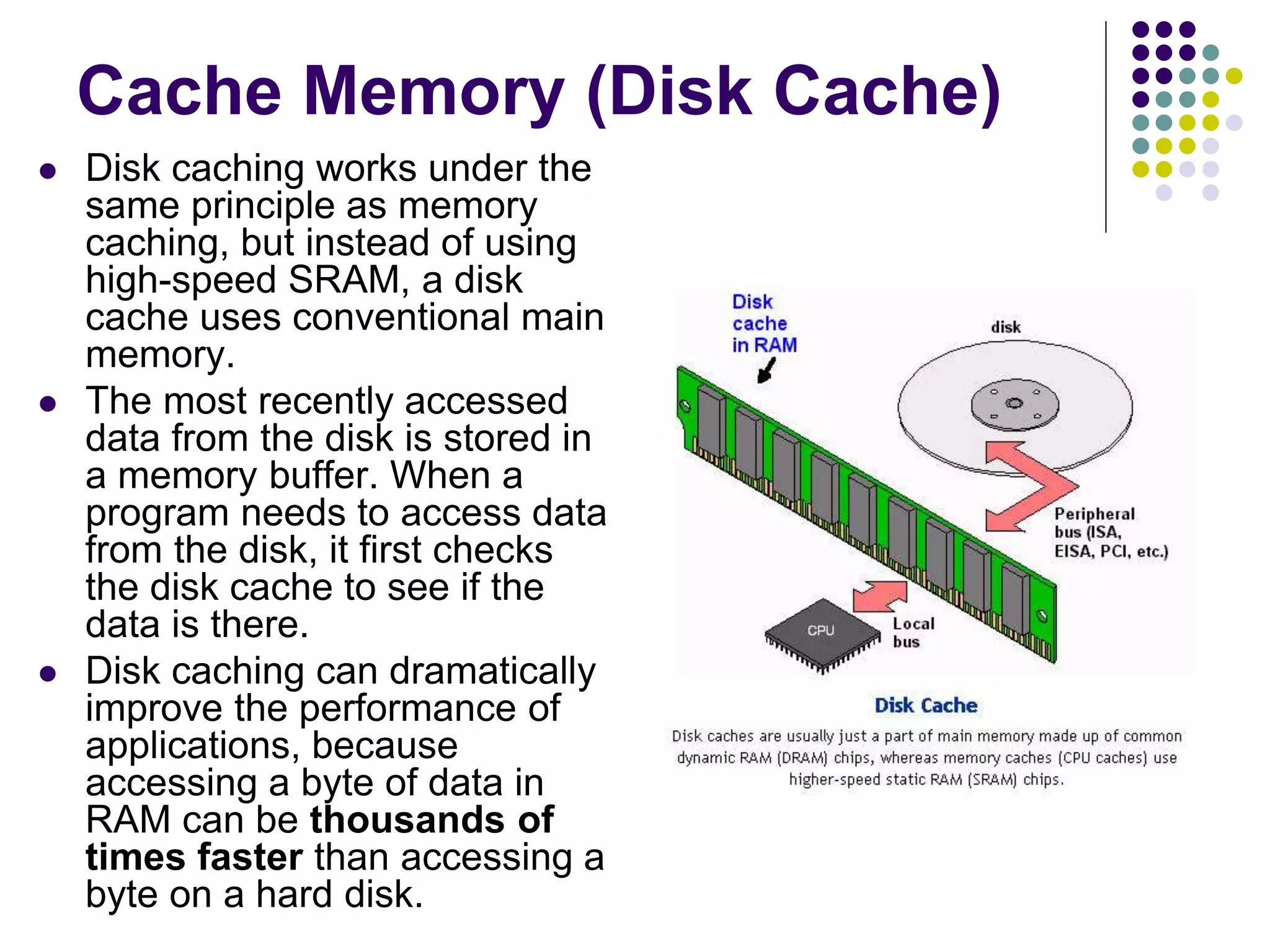 Cache Memory (Disk Cache)
 Disk caching works under the
same principle as memory
caching, but instead of using
high-speed SRAM, a disk
cache uses conventional main
memory.
 The most recently accessed
data from the disk is stored in
a memory buffer. When a
program needs to access data
from the disk, it first checks
the disk cache to see if the
data is there.
 Disk caching can dramatically
improve the performance of
applications, because
accessing a byte of data in
RAM can be thousands of
times faster than accessing a
byte on a hard disk.
 