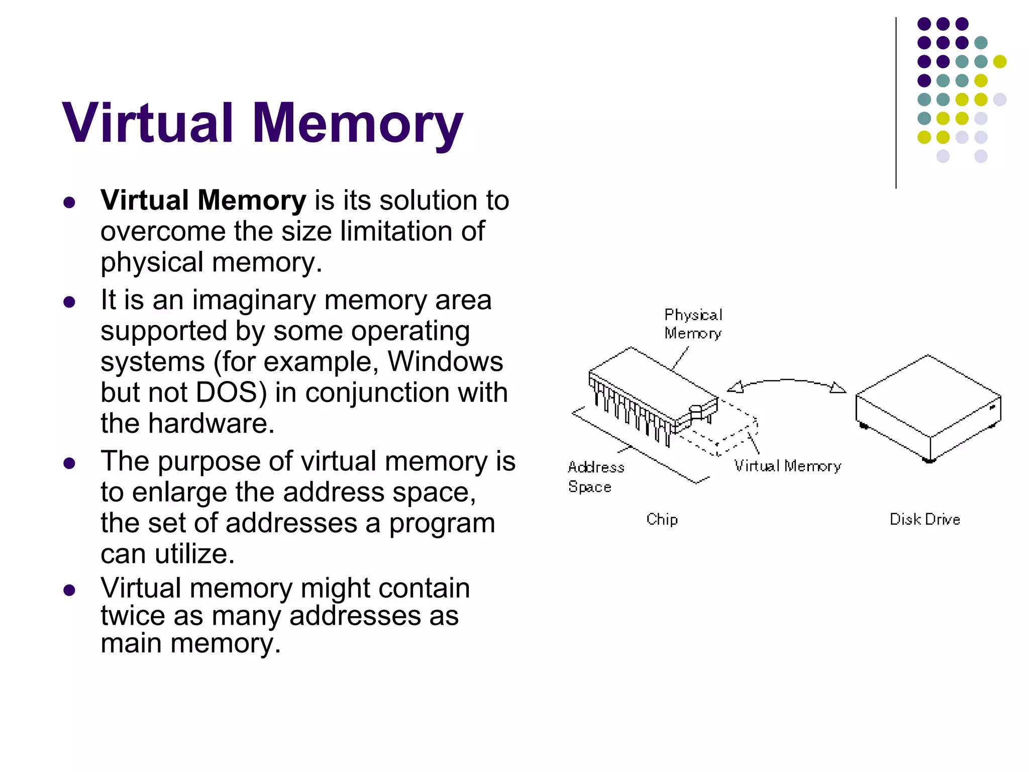 Virtual Memory
 Virtual Memory is its solution to
overcome the size limitation of
physical memory.
 It is an imaginary memory area
supported by some operating
systems (for example, Windows
but not DOS) in conjunction with
the hardware.
 The purpose of virtual memory is
to enlarge the address space,
the set of addresses a program
can utilize.
 Virtual memory might contain
twice as many addresses as
main memory.
 