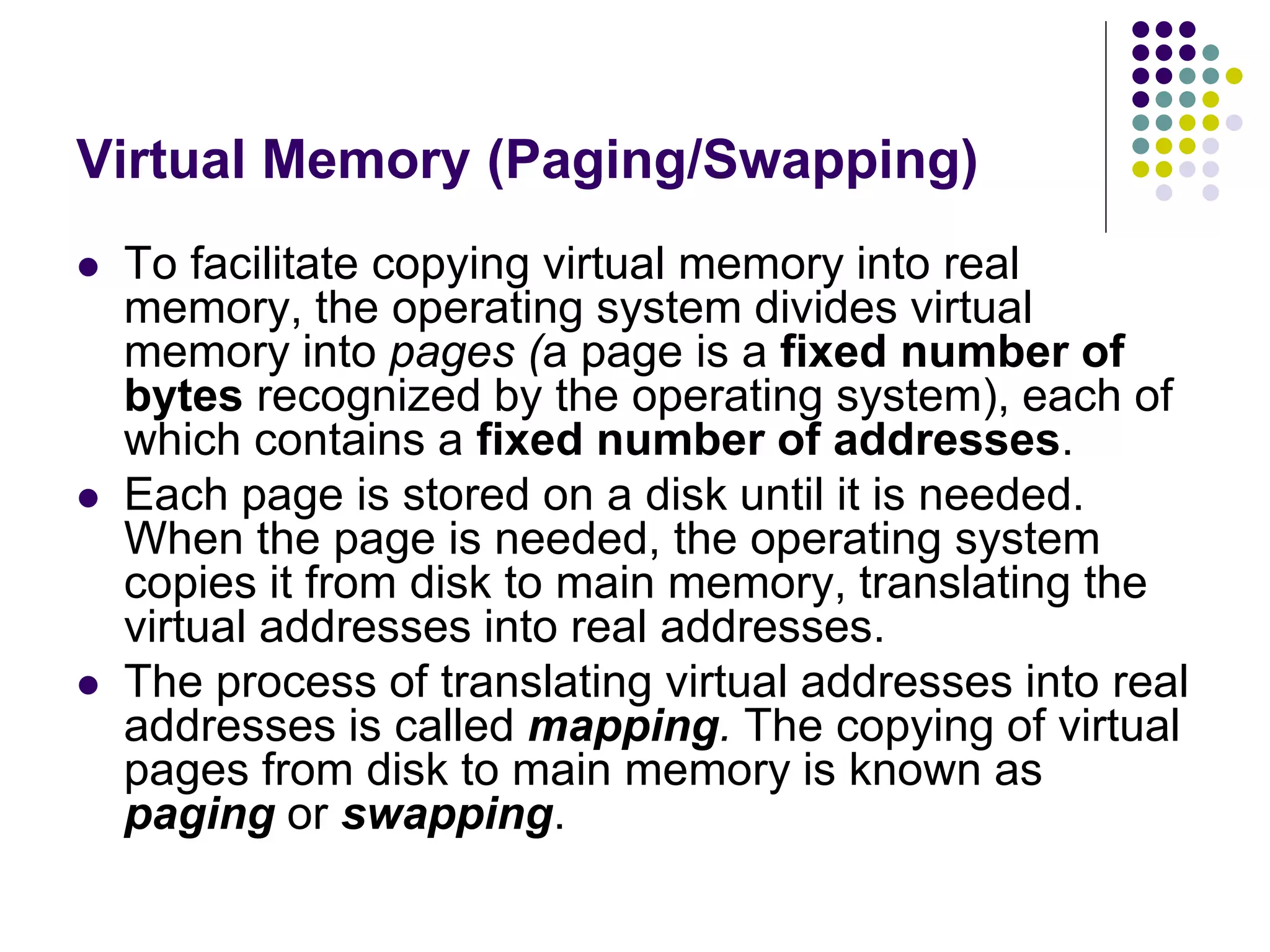 Virtual Memory (Paging/Swapping)
 To facilitate copying virtual memory into real
memory, the operating system divides virtual
memory into pages (a page is a fixed number of
bytes recognized by the operating system), each of
which contains a fixed number of addresses.
 Each page is stored on a disk until it is needed.
When the page is needed, the operating system
copies it from disk to main memory, translating the
virtual addresses into real addresses.
 The process of translating virtual addresses into real
addresses is called mapping. The copying of virtual
pages from disk to main memory is known as
paging or swapping.
 