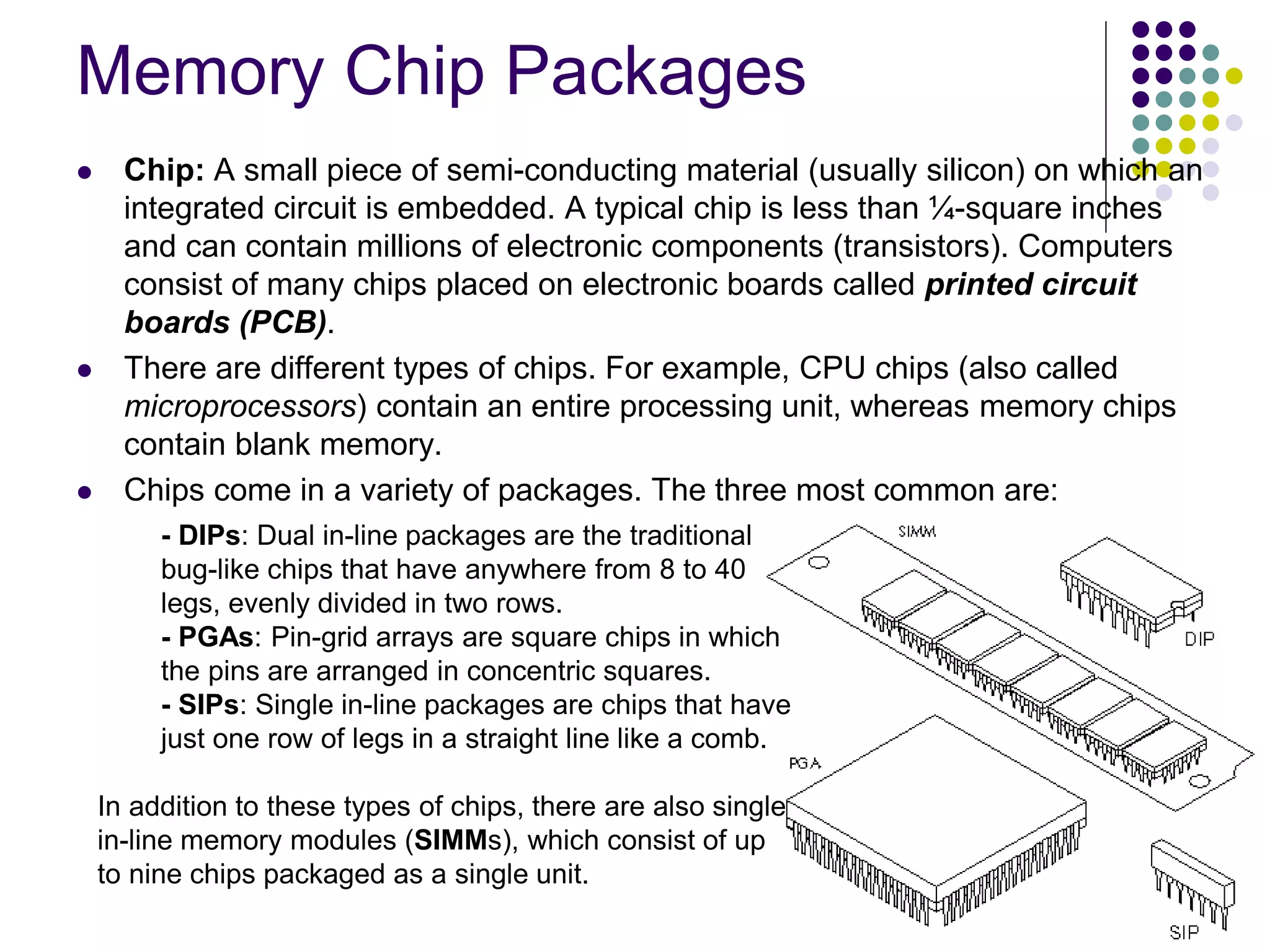 Memory Chip Packages
 Chip: A small piece of semi-conducting material (usually silicon) on which an
integrated circuit is embedded. A typical chip is less than ¼-square inches
and can contain millions of electronic components (transistors). Computers
consist of many chips placed on electronic boards called printed circuit
boards (PCB).
 There are different types of chips. For example, CPU chips (also called
microprocessors) contain an entire processing unit, whereas memory chips
contain blank memory.
 Chips come in a variety of packages. The three most common are:
- DIPs: Dual in-line packages are the traditional
bug-like chips that have anywhere from 8 to 40
legs, evenly divided in two rows.
- PGAs: Pin-grid arrays are square chips in which
the pins are arranged in concentric squares.
- SIPs: Single in-line packages are chips that have
just one row of legs in a straight line like a comb.
In addition to these types of chips, there are also single
in-line memory modules (SIMMs), which consist of up
to nine chips packaged as a single unit.
 