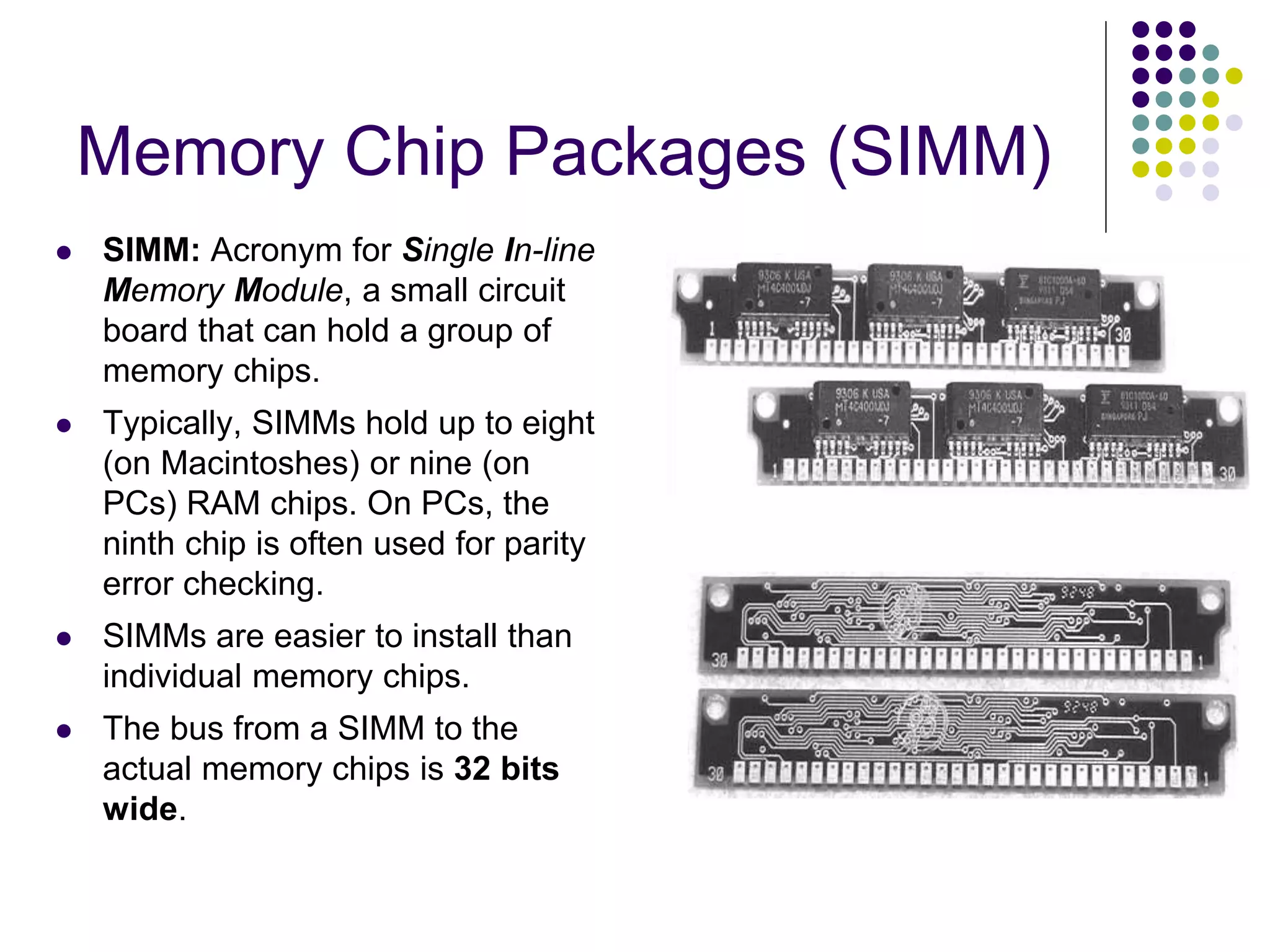 Memory Chip Packages (SIMM)
 SIMM: Acronym for Single In-line
Memory Module, a small circuit
board that can hold a group of
memory chips.
 Typically, SIMMs hold up to eight
(on Macintoshes) or nine (on
PCs) RAM chips. On PCs, the
ninth chip is often used for parity
error checking.
 SIMMs are easier to install than
individual memory chips.
 The bus from a SIMM to the
actual memory chips is 32 bits
wide.
 