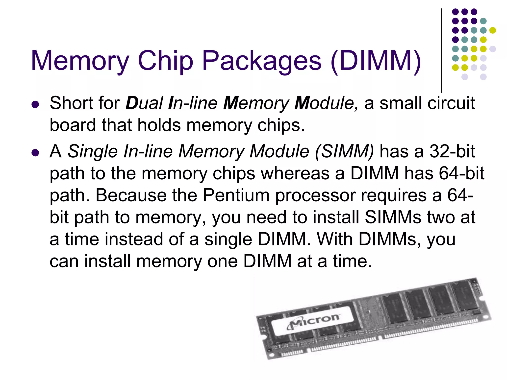 Memory Chip Packages (DIMM)
 Short for Dual In-line Memory Module, a small circuit
board that holds memory chips.
 A Single In-line Memory Module (SIMM) has a 32-bit
path to the memory chips whereas a DIMM has 64-bit
path. Because the Pentium processor requires a 64-
bit path to memory, you need to install SIMMs two at
a time instead of a single DIMM. With DIMMs, you
can install memory one DIMM at a time.
 