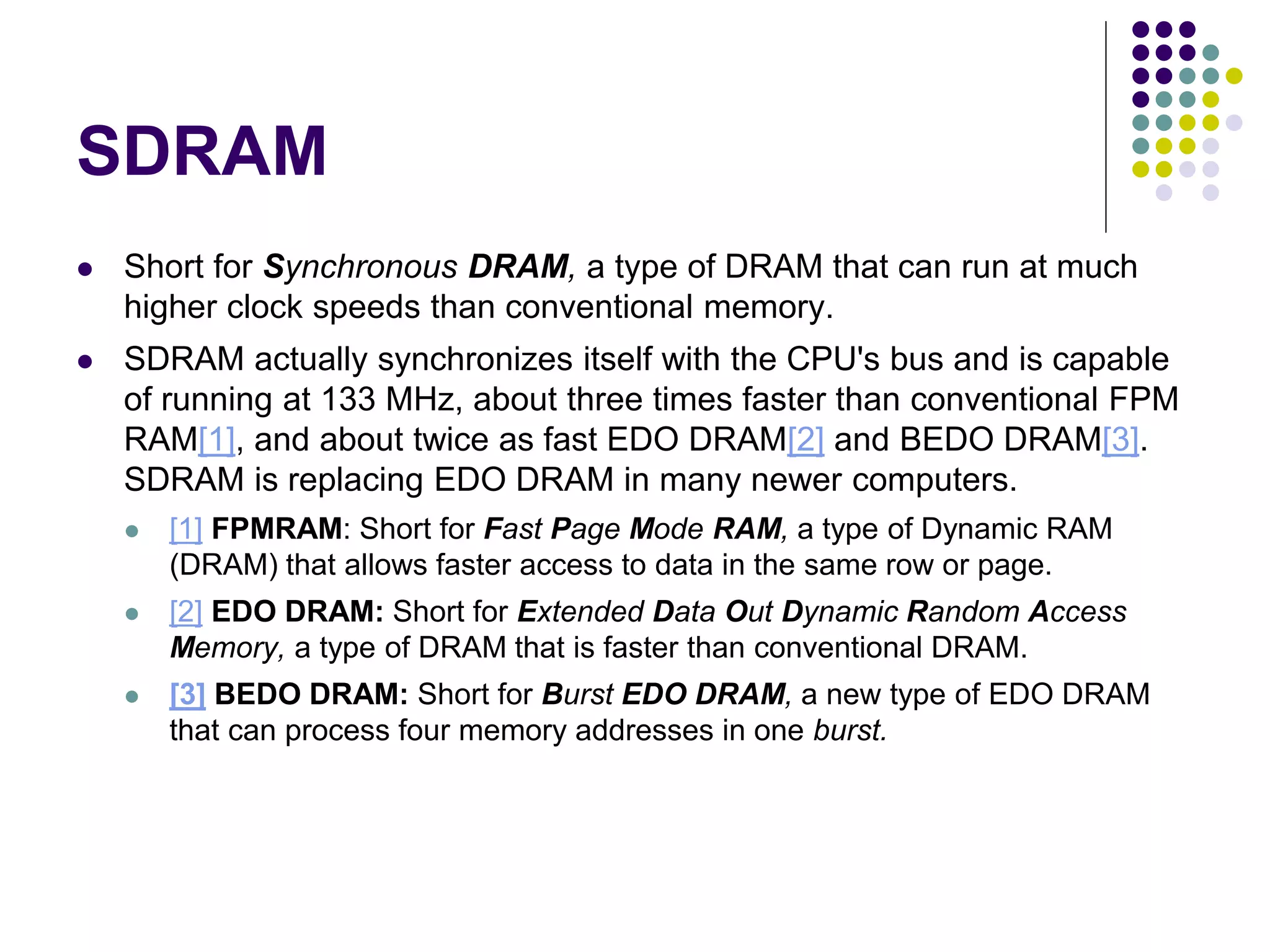 SDRAM
 Short for Synchronous DRAM, a type of DRAM that can run at much
higher clock speeds than conventional memory.
 SDRAM actually synchronizes itself with the CPU's bus and is capable
of running at 133 MHz, about three times faster than conventional FPM
RAM[1], and about twice as fast EDO DRAM[2] and BEDO DRAM[3].
SDRAM is replacing EDO DRAM in many newer computers.
 [1] FPMRAM: Short for Fast Page Mode RAM, a type of Dynamic RAM
(DRAM) that allows faster access to data in the same row or page.
 [2] EDO DRAM: Short for Extended Data Out Dynamic Random Access
Memory, a type of DRAM that is faster than conventional DRAM.
 [3] BEDO DRAM: Short for Burst EDO DRAM, a new type of EDO DRAM
that can process four memory addresses in one burst.
 