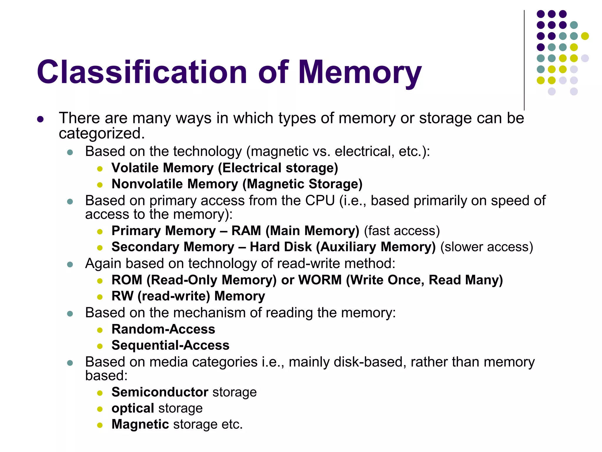 Classification of Memory
 There are many ways in which types of memory or storage can be
categorized.
 Based on the technology (magnetic vs. electrical, etc.):
 Volatile Memory (Electrical storage)
 Nonvolatile Memory (Magnetic Storage)
 Based on primary access from the CPU (i.e., based primarily on speed of
access to the memory):
 Primary Memory – RAM (Main Memory) (fast access)
 Secondary Memory – Hard Disk (Auxiliary Memory) (slower access)
 Again based on technology of read-write method:
 ROM (Read-Only Memory) or WORM (Write Once, Read Many)
 RW (read-write) Memory
 Based on the mechanism of reading the memory:
 Random-Access
 Sequential-Access
 Based on media categories i.e., mainly disk-based, rather than memory
based:
 Semiconductor storage
 optical storage
 Magnetic storage etc.
 