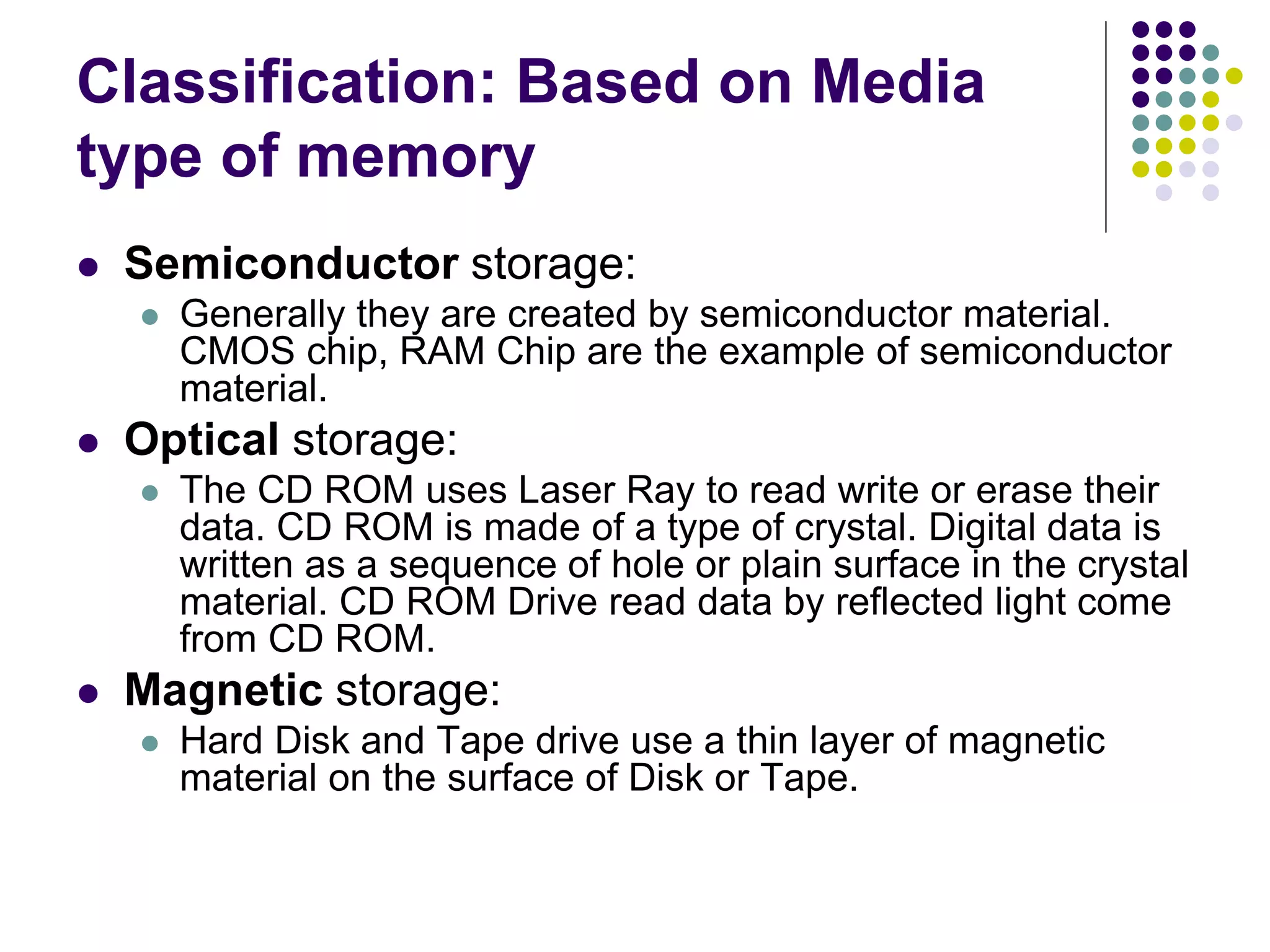 Classification: Based on Media
type of memory
 Semiconductor storage:
 Generally they are created by semiconductor material.
CMOS chip, RAM Chip are the example of semiconductor
material.
 Optical storage:
 The CD ROM uses Laser Ray to read write or erase their
data. CD ROM is made of a type of crystal. Digital data is
written as a sequence of hole or plain surface in the crystal
material. CD ROM Drive read data by reflected light come
from CD ROM.
 Magnetic storage:
 Hard Disk and Tape drive use a thin layer of magnetic
material on the surface of Disk or Tape.
 