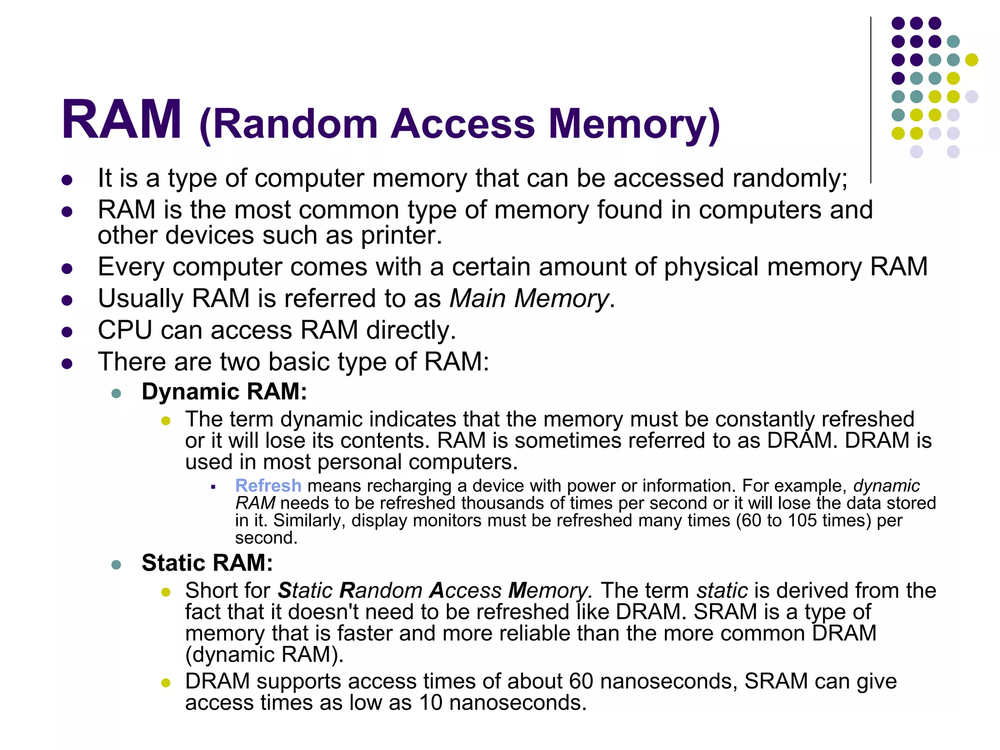 RAM (Random Access Memory)
 It is a type of computer memory that can be accessed randomly;
 RAM is the most common type of memory found in computers and
other devices such as printer.
 Every computer comes with a certain amount of physical memory RAM
 Usually RAM is referred to as Main Memory.
 CPU can access RAM directly.
 There are two basic type of RAM:
 Dynamic RAM:
 The term dynamic indicates that the memory must be constantly refreshed
or it will lose its contents. RAM is sometimes referred to as DRAM. DRAM is
used in most personal computers.
 Refresh means recharging a device with power or information. For example, dynamic
RAM needs to be refreshed thousands of times per second or it will lose the data stored
in it. Similarly, display monitors must be refreshed many times (60 to 105 times) per
second.
 Static RAM:
 Short for Static Random Access Memory. The term static is derived from the
fact that it doesn't need to be refreshed like DRAM. SRAM is a type of
memory that is faster and more reliable than the more common DRAM
(dynamic RAM).
 DRAM supports access times of about 60 nanoseconds, SRAM can give
access times as low as 10 nanoseconds.
 