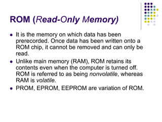 ROM (Read-Only Memory)
 It is the memory on which data has been
prerecorded. Once data has been written onto a
ROM chip, it cannot be removed and can only be
read.
 Unlike main memory (RAM), ROM retains its
contents even when the computer is turned off.
ROM is referred to as being nonvolatile, whereas
RAM is volatile.
 PROM, EPROM, EEPROM are variation of ROM.
 