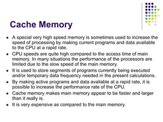 Cache Memory
 A special very high speed memory is sometimes used to increase the
speed of processing by making current programs and data available
to the CPU at a rapid rate.
 CPU speeds are quite high compared to the access time of main
memory. In many situations the performance of the processors are
limited due to the slow speed of the main memory.
 It is used to store segments of programs currently being executed
and/or temporary data frequency needed in the present calculations.
 By making active programs and data available at a rapid rate, it is
possible to increase the performance rate of the CPU.
 Cache memory makes main memory appear to be faster and larger
than it really is.
 It is very expensive as compared to the main memory.
 