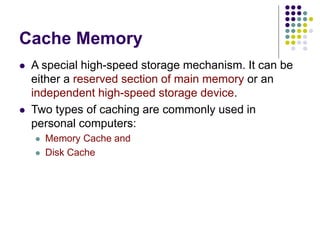 Cache Memory
 A special high-speed storage mechanism. It can be
either a reserved section of main memory or an
independent high-speed storage device.
 Two types of caching are commonly used in
personal computers:
 Memory Cache and
 Disk Cache
 