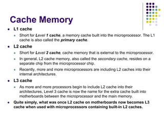 Cache Memory
 L1 cache
 Short for Level 1 cache, a memory cache built into the microprocessor. The L1
cache is also called the primary cache.
 L2 cache
 Short for Level 2 cache, cache memory that is external to the microprocessor.
 In general, L2 cache memory, also called the secondary cache, resides on a
separate chip from the microprocessor chip.
 Recently, more and more microprocessors are including L2 caches into their
internal architectures.
 L3 cache
 As more and more processors begin to include L2 cache into their
architectures, Level 3 cache is now the name for the extra cache built into
motherboards between the microprocessor and the main memory.
 Quite simply, what was once L2 cache on motherboards now becomes L3
cache when used with microprocessors containing built-in L2 caches.
 